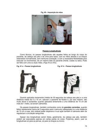 76
Fig. 40 – Imposição de mãos
Passes Longitudinais
Como técnica, os passes longitudinais são aqueles feitos ao longo do corpo do
paciente, da cabeça aos pés e de cima para baixo, com as mãos abertas e os braços
estendidos normalmente, sem nenhuma contração, e com a necessária flexibilidade para
executar os movimentos, de um mesmo lado do paciente (frente, costas ou lado). Pode
ser feito com uma ou duas mãos. (Figs.41a e 41b)
Fig. 41 a – Passes longitudinais Fig. 41 b – Passes longitudinais
Quando aplicados lentamente (média de 30 segundos da cabeça aos pés) e a uma
distância média de 5 a 15 cm, saturam o paciente de fluidos e, por isso mesmo, são
muito ativos e excitantes; quando aplicados lentamente a uma distância de 15 cm até
mais de 1 metro, se tornam calmantes.
Os passes longitudinais, também conhecidos como de grandes correntes, quando
feitos rapidamente (cerca de 5 segundos para o percurso cabeça/pés) e a uma distância
de 15 cm a mais, tem notável poder dispersivo e sua ação também é calmante além de
regularizar a circulação sanguínea.
Apesar dos longitudinais serem feitos, geralmente, da cabeça aos pés, também
podem ser executados apenas em certas partes do corpo. Podemos, assim, usar os
longitudinais só para as pernas, só para os braços ou tronco.
 