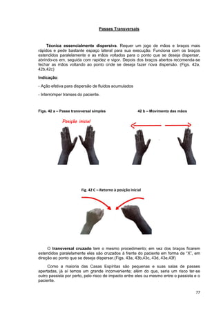 77
Passes Transversais
Técnica essencialmente dispersiva. Requer um jogo de mãos e braços mais
rápidos e pede bastante espaço lateral para sua execução. Funciona com os braços
estendidos paralelamente e as mãos voltados para o ponto que se deseja dispersar,
abrindo-os em, seguida com rapidez e vigor. Depois dos braços abertos recomenda-se
fechar as mãos voltando ao ponto onde se deseja fazer nova dispersão. (Figs. 42a,
42b,42c)
Indicação:
- Ação efetiva para dispersão de fluidos acumulados
- Interromper transes do paciente.
Figs. 42 a – Passe transversal simples 42 b – Movimento das mãos
O transversal cruzado tem o mesmo procedimento; em vez dos braços ficarem
estendidos paralelamente eles são cruzados à frente do paciente em forma de “X”, em
direção ao ponto que se deseja dispersar.(Figs. 43a, 43b,43c, 43d, 43e,43f)
Como a maioria das Casas Espíritas são pequenas e suas salas de passes
apertadas, já aí temos um grande inconveniente; além do que, seria um risco ter-se
outro passista por perto, pelo risco de impacto entre eles ou mesmo entre o passista e o
paciente.
Posição inicial
Fig. 42 C – Retorno à posição inicial
 