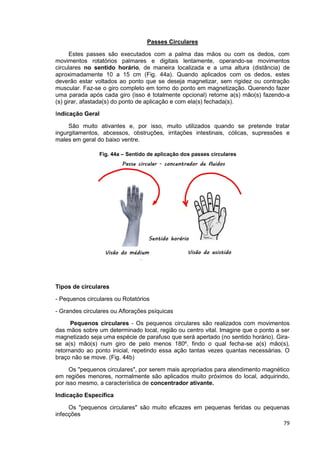 79
Passes Circulares
Estes passes são executados com a palma das mãos ou com os dedos, com
movimentos rotatórios palmares e digitais lentamente, operando-se movimentos
circulares no sentido horário, de maneira localizada e a uma altura (distância) de
aproximadamente 10 a 15 cm (Fig. 44a). Quando aplicados com os dedos, estes
deverão estar voltados ao ponto que se deseja magnetizar, sem rigidez ou contração
muscular. Faz-se o giro completo em torno do ponto em magnetização. Querendo fazer
uma parada após cada giro (isso é totalmente opcional) retorne a(s) mão(s) fazendo-a
(s) girar, afastada(s) do ponto de aplicação e com ela(s) fechada(s).
Indicação Geral
São muito ativantes e, por isso, muito utilizados quando se pretende tratar
ingurgitamentos, abcessos, obstruções, irritações intestinais, cólicas, supressões e
males em geral do baixo ventre.
Tipos de circulares
- Pequenos circulares ou Rotatórios
- Grandes circulares ou Aflorações psíquicas
Pequenos circulares - Os pequenos circulares são realizados com movimentos
das mãos sobre um determinado local, região ou centro vital. Imagine que o ponto a ser
magnetizado seja uma espécie de parafuso que será apertado (no sentido horário). Gira-
se a(s) mão(s) num giro de pelo menos 180º, findo o qual fecha-se a(s) mão(s),
retornando ao ponto inicial, repetindo essa ação tantas vezes quantas necessárias. O
braço não se move. (Fig. 44b)
Os "pequenos circulares", por serem mais apropriados para atendimento magnético
em regiões menores, normalmente são aplicados muito próximos do local, adquirindo,
por isso mesmo, a característica de concentrador ativante.
Indicação Específica
Os "pequenos circulares" são muito eficazes em pequenas feridas ou pequenas
infecções
Fig. 44a – Sentido de aplicação dos passes circulares
 