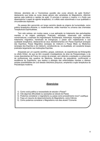 8
Gênese, abordaria ele a "momentosa questão das curas através da ação fluídica",
destacando que todas as curas desse gênero são variedades do Magnetismo, diferindo
apenas pela potência e rapidez da ação. O princípio é sempre o mesmo: é o fluido que
desempenha o papel de agente terapêutico, e o efeito está subordinado à sua qualidade e
circunstâncias especiais.
Os passes têm percorrido um longo caminho desde as origens da humanidade, como
prática terapêutica eficiente, e, modernamente, estão inseridos no universo das chamadas
Terapêuticas Espiritualistas.
Tem sido exitosa, em muitos casos, a sua aplicação no tratamento das perturbações
mentais e de origem patológica. Praticado, estudado, observado sob variáveis
nomenclaturas, a exemplo de magnoterapia, fluidoterapia, bioenergia, imposição das mãos,
tratamento magnético, transfusão de energia-psi, o passe vem notabilizando a sua
qualidade terapêutica, destacando-se seus desdobramentos em Passe Espiritual (energias
dos Espíritos), Passe Magnético (energias do médium) e Passe Misto ou Mediúnico
(energias dos Espíritos e do médium), constituindo-se, na atualidade, em excelente terapia
praticada largamente nas Instituições Espíritas.
Amparado por um suporte científico, graças, sobretudo, às experiências da Kirliangrafia
ou efeito Kirlian, de que se têm ocupado investigadores da área da Parapsicologia, e às
novas descobertas da Física no campo da energia, vem obtendo a aceitação e a prescrição
de profissionais dos quadros da Medicina, sobretudo da psiquiátrica, confirmando a
excelência do Espiritismo, que explica a etiologia das enfermidades mentais e oferece
amplas possibilidades de cura desses distúrbios psíquicos, ampliando a ação terapêutica da
Psicoterapia moderna.
Exercícios
1) Como você justifica a necessidade de estudar o Passe?
2) Cite algumas dificuldade ou oposições ao estudo do Passe.
3) Podemos considerar o magnetismo ou passe como procedimento novo? Justifique
4) Faça um resumo do desenvolvimento do Magnetismo, como Ciência.
5) Como podemos considerar o Magnetismo nos dias atuais? Comente
 