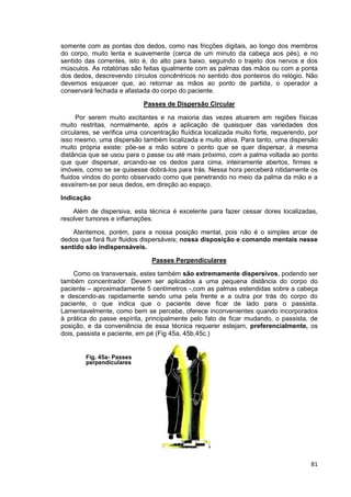 81
somente com as pontas dos dedos, como nas fricções digitais, ao longo dos membros
do corpo, muito lenta e suavemente (cerca de um minuto da cabeça aos pés), e no
sentido das correntes, isto é, do alto para baixo, seguindo o trajeto dos nervos e dos
músculos. As rotatórias são feitas igualmente com as palmas das mãos ou com a ponta
dos dedos, descrevendo círculos concêntricos no sentido dos ponteiros do relógio. Não
devemos esquecer que, ao retornar as mãos ao ponto de partida, o operador a
conservará fechada e afastada do corpo do paciente.
Passes de Dispersão Circular
Por serem muito excitantes e na maioria das vezes atuarem em regiões físicas
muito restritas, normalmente, após a aplicação de quaisquer das variedades dos
circulares, se verifica uma concentração fluídica localizada muito forte, requerendo, por
isso mesmo, uma dispersão também localizada e muito ativa. Para tanto, uma dispersão
muito própria existe: põe-se a mão sobre o ponto que se quer dispersar, à mesma
distância que se usou para o passe ou até mais próximo, com a palma voltada ao ponto
que quer dispersar, arcando-se os dedos para cima, inteiramente abertos, firmes e
imóveis, como se se quisesse dobrá-los para trás. Nessa hora perceberá nitidamente os
fluidos vindos do ponto observado como que penetrando no meio da palma da mão e a
esvaírem-se por seus dedos, em direção ao espaço.
Indicação
Além de dispersiva, esta técnica é excelente para fazer cessar dores localizadas,
resolver tumores e inflamações.
Atentemos, porém, para a nossa posição mental, pois não é o simples arcar de
dedos que fará fluir fluidos dispersáveis; nossa disposição e comando mentais nesse
sentido são indispensáveis.
Passes Perpendiculares
Como os transversais, estes também são extremamente dispersivos, podendo ser
também concentrador. Devem ser aplicados a uma pequena distância do corpo do
paciente – aproximadamente 5 centímetros -,com as palmas estendidas sobre a cabeça
e descendo-as rapidamente sendo uma pela frente e a outra por trás do corpo do
paciente, o que indica que o paciente deve ficar de lado para o passista.
Lamentavelmente, como bem se percebe, oferece inconvenientes quando incorporados
à prática do passe espírita, principalmente pelo fato de ficar mudando, o passista, de
posição, e da conveniência de essa técnica requerer estejam, preferencialmente, os
dois, passista e paciente, em pé (Fig 45a, 45b,45c.)
Fig. 45a- Passes
perpendiculares
 