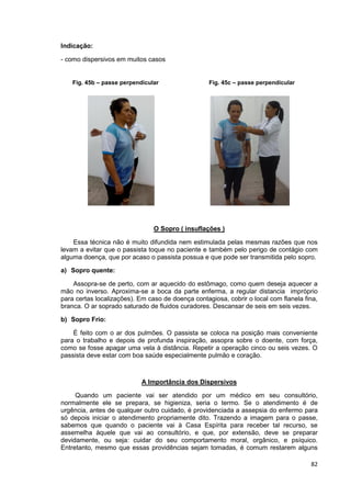 82
Indicação:
- como dispersivos em muitos casos
O Sopro ( insuflações )
Essa técnica não é muito difundida nem estimulada pelas mesmas razões que nos
levam a evitar que o passista toque no paciente e também pelo perigo de contágio com
alguma doença, que por acaso o passista possua e que pode ser transmitida pelo sopro.
a) Sopro quente:
Assopra-se de perto, com ar aquecido do estômago, como quem deseja aquecer a
mão no inverso. Aproxima-se a boca da parte enferma, a regular distancia impróprio
para certas localizações). Em caso de doença contagiosa, cobrir o local com flanela fina,
branca. O ar soprado saturado de fluidos curadores. Descansar de seis em seis vezes.
b) Sopro Frio:
É feito com o ar dos pulmões. O passista se coloca na posição mais conveniente
para o trabalho e depois de profunda inspiração, assopra sobre o doente, com força,
como se fosse apagar uma vela à distância. Repetir a operação cinco ou seis vezes. O
passista deve estar com boa saúde especialmente pulmão e coração.
A Importância dos Dispersivos
Quando um paciente vai ser atendido por um médico em seu consultório,
normalmente ele se prepara, se higieniza, seria o termo. Se o atendimento é de
urgência, antes de qualquer outro cuidado, é providenciada a assepsia do enfermo para
só depois iniciar o atendimento propriamente dito. Trazendo a imagem para o passe,
sabemos que quando o paciente vai à Casa Espírita para receber tal recurso, se
assemelha àquele que vai ao consultório, e que, por extensão, deve se preparar
devidamente, ou seja: cuidar do seu comportamento moral, orgânico, e psíquico.
Entretanto, mesmo que essas providências sejam tomadas, é comum restarem alguns
Fig. 45b – passe perpendicular Fig. 45c – passe perpendicular
 
