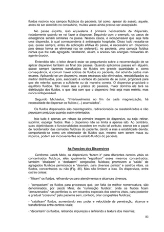 83
fluidos nocivos nos campos fluídicos do paciente, tal como, apesar do asseio, aquele,
antes de ser atendido no consultório, muitas vezes ainda precisa ser assepsiado.
No passe espírita, isso equivaleria à primeira necessidade de dispersão,
notadamente quando se vai fazer a diagnose. Seguindo com o exemplo, os casos de
emergência seriam similares no passe. Nesses casos, é indispensável que seja feita
uma dispersão, à qual corresponderia à antissepsia hospitalar. Disso tudo ressalta-se
que, quase sempre, antes da aplicação efetiva do passe, é necessário um dispersivo
pois dessa forma se eliminará (ou se ordenará), no paciente, uma camada fluídica
nociva que lhe está agregada, facilitando, assim, o acesso das energias renovadas do
agente doador.
Entendido isto, o leitor deverá estar se perguntando sobre a recomendação de se
aplicar dispersivo também ao final dos passes. Quando aplicamos passes em alguém,
quase sempre fazemos transfusões de fluidos em grande quantidade e, como
consequência, é comum haver sobras de fluidos no paciente, daí advindo certos mal-
estares. Aplicando-se um dispersivo, esses excessos são eliminados, reestabilizados ou
melhor distribuídos, pois, associado à vontade do paciente de se curar, propiciará para
que ele retenha apenas o suficiente ou da maneira correta. O dispersivo propiciará o
equilíbrio fluídico. Tão maior seja a prática do passista, maior domínio ele terá na
distribuição dos fluidos, o que fará com que o dispersivo final seja mais restrito, mas
nunca indispensável.
Segundo Michaelus, “Invariavelmente no fim de cada magnetização, há
necessidade de dispersar os fluidos (...) acumulados”.
Os fluidos dispersados são desintegrados, redirecionados ou reestabilizados e não
provocam prejuízos quando assim orientados.
Isto tudo é apenas um retrato da primeira imagem do dispersivo, ou seja: retirar,
suprimir, espargir fluidos. Mas o dispersivo não se limita a apenas isto. Ao contrário,
suas objetividades e funcionalidades excedem em muito tal atributo; exerce ele o papel
de reordenador das camadas fluídicas do paciente, dando a elas a estabilidade devida;
comportando-se como um eliminador de fluidos que, mesmo sem serem maus ou
impuros, podem ser inconvenientes ao estado fluídico do paciente.
As Funcões dos Dispersivos
Conforme Jacob Melo, os dispersivos “fazem ir” para diferentes centros vitais os
concentrados fluídicos, eles igualmente “espalham” esses mesmos concentrados;
também “dissipam” e “desfazem” congestões fluídicas; promovem a “saída” de
agregados fluídicos perniciosos e “desviam, para diversos pontos” e centros vitais, os
fluidos, concentrados ou não (Fig. 46). Mas não limitam a isso. Os dispersivos, entre
outras coisas:
- “filtram” os fluidos, refinando-os para atendimentos e alcances diversos;
- “compactam” os fluidos para processos que, por falta de melhor nomenclatura, são
denominados, por Jacob Melo, de “ruminação fluídica”, onde os fluidos ficam
“armazenados” nas periferias ou em recantos especiais dos centros vitais, para posterior
e gradual “consumo” pelo paciente sem, contudo, criar congestões fluídicas;
- “catalisam” fluidos, aumentando seu poder e velocidade de penetração, alcance e
transferência entre centros vitais;
- “decantam” os fluidos, retirando impurezas e refinando a textura dos mesmos;
 