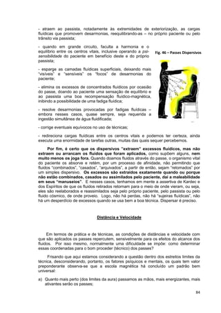 84
- atraem ao passista, notadamente às extremidades de exteriorização, as cargas
fluídicas que promovem desarmonias, reequilibrando-as – no próprio paciente ou pelo
trânsito via passista;
- quando em grande circuito, faculta a harmonia e o
equilíbrio entre os centros vitais, inclusive operando a psi-
sensibilidade do paciente em benefício deste e do próprio
passista;
- esparge as camadas fluídicas superficiais, deixando mais
“visíveis” e “sensíveis” os “focos” de desarmonias do
paciente;
- elimina os excessos de concentrados fluídicos por ocasião
do passe, doando ao paciente uma sensação de equilíbrio e
ao passista uma boa recompensação fluídico-magnética,
inibindo a possibilidade de uma fadiga fluídica;
- resolve desarmonias provocadas por fadigas fluídicas –
embora nesses casos, quase sempre, seja requerida a
ingestão simultânea de água fluidificada;
- corrige eventuais equívocos no uso de técnicas;
- redireciona cargas fluídicas entre os centros vitais e podemos ter certeza, ainda
executa uma enormidade de tarefas outras, muitas das quais sequer percebemos.
Por fim, é certo que os dispersivos ”extraem” excessos fluídicos, mas não
extraem ou arrancam os fluidos que foram aplicados, como supõem alguns, nem
muito menos os joga fora. Quando doamos fluidos através do passe, o organismo vital
do paciente os absorve e retém, por um processo de afinidade, não permitindo que
fluidos “combinados”, “casados”, “arquivados”, a partir de então, sejam “retomados” por
um simples dispersivo. Os excessos são extraídos exatamente quando ou porque
não estão combinados, casados ou assimilados pelo paciente, daí a maleabilidade
em seus “manuseios”. E nesses casos, tenhamos em mente a assertiva de Kardec e
dos Espíritos de que os fluidos retirados retornam para o meio de onde vieram, ou seja,
eles são reelaborados e reassimilados seja pelo próprio paciente, pelo passista ou pelo
fluido cósmico, de onde proveio. Logo, não há perdas, não há “sujeiras fluídicas”, não
há um desperdício de excessos quando se usa bem a boa técnica. Dispersar é preciso.
Distância e Velocidade
Em termos de prática e de técnicas, as condições de distâncias e velocidade com
que são aplicados os passes repercutem, sensivelmente para os efeitos do alcance dos
fluidos. Por isso mesmo, normalmente uma dificuldade se impõe: como determinar
essas coordenadas para o bom proceder (técnico) dos passes?
Frisando que aqui estamos considerando a questão dentro dos estreitos limites da
técnica, desconsiderando, portanto, os fatores psíquicos e mentais, os quais tem valor
preponderante observa-se que a escola magnética há concluído um padrão bem
universal:
a) Quanto mais perto (dos limites da aura) passamos as mãos, mais energizantes, mais
ativantes serão os passes;
Fig. 46 – Passes Dispersivos
 