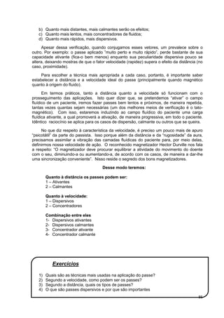 85
b) Quanto mais distantes, mais calmantes serão os efeitos;
c) Quanto mais lentos, mais concentradores de fluidos;
d) Quanto mais rápidos, mais dispersivos.
Apesar dessa verificação, quando conjugamos esses vetores, um prevalece sobre o
outro. Por exemplo: o passe aplicado ”muito perto e muito rápido”, perde bastante de sua
capacidade ativante (fica-o bem menos) enquanto sua peculiaridade dispersiva pouco se
altera, deixando mostras de que o fator velocidade (rapidez) supera o efeito da distância (no
caso, proximidade).
Para escolher a técnica mais apropriada a cada caso, portanto, é importante saber
estabelecer a distância e a velocidade ideal do passe (principalmente quando magnético
quanto à origem do fluido).
Em termos práticos, tanto a distância quanto a velocidade só funcionam com o
prosseguimento das aplicações. Isto quer dizer que, se pretendemos “ativar” o campo
fluídico de um paciente, iremos fazer passes bem lentos e próximos, de maneira repetida,
tantas vezes quantas sejam necessárias (um dos melhores meios de verificação é o tato-
magnético). Com isso, estaremos induzindo ao campo fluídico do paciente uma carga
fluídica ativante, a qual promoverá a ativação, de maneira progressiva, em todo o paciente.
Idêntico raciocínio se aplica para os casos de dispersão, calmante ou outros que se queira.
No que diz respeito à característica da velocidade, é preciso um pouco mais de apuro
“psicotátil” da parte do passista. Isso porque além da distância e da “rugosidade” da aura,
precisamos assimilar a vibração das camadas fluídicas do paciente para, por meio delas,
definirmos nossa velocidade de ação. O reconhecido magnetizador Hector Durville nos fala
a respeito: “O magnetizador deve procurar equilibrar a atividade do movimento do doente
com o seu, diminuindo-a ou aumentando-a, de acordo com os casos, de maneira a dar-lhe
uma sincronização conveniente”. Nisso reside o segredo dos bons magnetizadores.
Desse modo teremos:
Quanto à distância os passes podem ser:
1 – Ativantes
2 – Calmantes
Quanto à velocidade:
1 – Dispersivos
2 – Concentradores
Combinação entre eles
1- Dispersivos ativantes
2- Dispersivos calmantes
3- Concentrador ativante
4- Concentrador calmante
Exercícios
1) Quais são as técnicas mais usadas na aplicação do passe?
2) Segundo a velocidade, como podem ser os passes?
3) Segundo a distância, quais os tipos de passes?
4) O que são passes dispersivos e por que são importantes
 