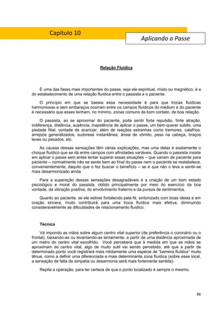 86
Relação Fluídica
É uma das fases mais importantes do passe, seja ele espiritual, misto ou magnético, é a
do estabelecimento de uma relação fluídica entre o passista e o paciente.
O princípio em que se baseia essa necessidade é para que trocas fluídicas
harmoniosas e sem embaraços ocorram entre os campos fluídicos do médium e do paciente
é necessário que esses tenham, no mínimo, zonas comuns de bom contato, de boa relação.
O passista, ao se aproximar do paciente, pode sentir forte repulsão, forte atração,
indiferença, distância, ausência, inapetência de aplicar o passe, um bem-querer súbito, uma
piedade filial, vontade de acariciar, além de reações estranhas como tremores, calafrios,
arrepios generalizados, sudorese instantânea, ânsia de vômito, peso na cabeça, braços
leves ou pesados, etc.
As causas dessas sensações têm várias explicações, mas uma delas é exatamente o
choque fluídico que se dá entre campos com afinidades variáveis. Quando o passista insiste
em aplicar o passe sem antes tentar superar essas situações – que variam de paciente para
paciente – normalmente não se sente bem ao final do passe nem o paciente se restabelece,
convenientemente, daquilo que o fez buscar o benefício – se é que não o leva a sentir-se
mais desarmonizado ainda.
Para a superação dessas sensações desagradáveis é a criação de um bom estado
psicológico e moral do passista, obtido principalmente por meio do exercício da boa
vontade, da vibração positiva, do envolvimento fraterno e da pureza de sentimentos.
Quanto ao paciente, se ele estiver fortalecido pela fé, sintonizado com boas ideias e em
oração sincera, muito contribuirá para uma troca fluídica mais efetiva, diminuindo
consideravelmente as dificuldades de relacionamento fluídico.
Técnica
Vá impondo as mãos sobre algum centro vital superior (de preferência o coronário ou o
frontal), baixando-as ou levantando-as lentamente, a partir de uma distância aproximada de
um metro do centro vital escolhido. Você perceberá que à medida em que as mãos se
aproximam do centro vital, algo de muito sutil vai sendo percebido, até que a partir de
determinado ponto você registrará mais nitidamente uma espécie de “barreira fluídica” muito
tênue, como a definir uma diferenciada e mais determinante zona fluídica (sobre esse local,
a sensação de falta de simpatia ou desarmonia será mais fortemente sentida).
Repita a operação, para ter certeza de que o ponto localizado é sempre o mesmo.
Aplicando o Passe
Capítulo 10
 