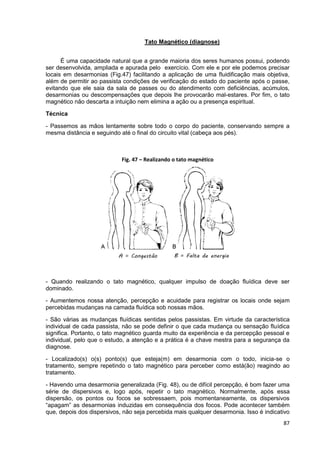 87
Tato Magnético (diagnose)
É uma capacidade natural que a grande maioria dos seres humanos possui, podendo
ser desenvolvida, ampliada e apurada pelo exercício. Com ele e por ele podemos precisar
locais em desarmonias (Fig.47) facilitando a aplicação de uma fluidificação mais objetiva,
além de permitir ao passista condições de verificação do estado do paciente após o passe,
evitando que ele saia da sala de passes ou do atendimento com deficiências, acúmulos,
desarmonias ou descompensações que depois lhe provocarão mal-estares. Por fim, o tato
magnético não descarta a intuição nem elimina a ação ou a presença espiritual.
Técnica
- Passemos as mãos lentamente sobre todo o corpo do paciente, conservando sempre a
mesma distância e seguindo até o final do circuito vital (cabeça aos pés).
- Quando realizando o tato magnético, qualquer impulso de doação fluídica deve ser
dominado.
- Aumentemos nossa atenção, percepção e acuidade para registrar os locais onde sejam
percebidas mudanças na camada fluídica sob nossas mãos.
- São várias as mudanças fluídicas sentidas pelos passistas. Em virtude da característica
individual de cada passista, não se pode definir o que cada mudança ou sensação fluídica
significa. Portanto, o tato magnético guarda muito da experiência e da percepção pessoal e
individual, pelo que o estudo, a atenção e a prática é a chave mestra para a segurança da
diagnose.
- Localizado(s) o(s) ponto(s) que esteja(m) em desarmonia com o todo, inicia-se o
tratamento, sempre repetindo o tato magnético para perceber como está(ão) reagindo ao
tratamento.
- Havendo uma desarmonia generalizada (Fig. 48), ou de difícil percepção, é bom fazer uma
série de dispersivos e, logo após, repetir o tato magnético. Normalmente, após essa
dispersão, os pontos ou focos se sobressaem, pois momentaneamente, os dispersivos
“apagam” as desarmonias induzidas em consequência dos focos. Pode acontecer também
que, depois dos dispersivos, não seja percebida mais qualquer desarmonia. Isso é indicativo
Fig. 47 – Realizando o tato magnético
 
