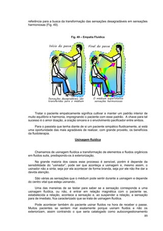 89
referência para a busca da transformação das sensações desagradáveis em sensações
harmoniosas (Fig. 49).
Fig. 49 – Empatia Fluídica
Tratar o paciente empaticamente significa cultivar e manter um padrão interior de
muito equilíbrio e harmonia, impregnando o paciente com esse padrão. A chave para tal
sucesso é o amor doação, a oração sincera e o envolvimento pacificador entre ambos.
Para o passista que tenha diante de si um paciente simpático fluidicamente, aí está
uma oportunidade das mais agradáveis de realizar, com grande proveito, os benefícios
da fluidoterapia.
Usinagem fluídica
Chamamos de usinagem fluídica a transformação de elementos e fluidos orgânicos
em fluidos sutis, predispondo-os à exteriorização.
Na grande maioria dos casos esse processo é sensível, porém é depende da
sensibilidade do “usinador”, pode ser que aconteça a usinagem e, mesmo assim, o
usinador não a sinta; seja por ela acontecer de forma branda, seja por ele não lhe dar a
devida atenção.
São várias as sensações que o médium pode sentir durante a usinagem e depende
do centro vital que esteja usinando.
Uma das maneiras de se testar para saber se a sensação corresponde a uma
usinagem fluídica, ou não, é entrar em relação magnética com o paciente se,
estabelecida a relação, acontece a sensação e, ao suspender a relação, a sensação
para de imediato, fica caracterizado que se trata de usinagem fluídica.
Pode acontecer também do paciente usinar fluidos na hora de receber o passe.
Muitos pacientes se sentem mal exatamente porque usinam fluidos e não os
exteriorizam, assim contraindo o que seria catalogado como autocongestionamento
 