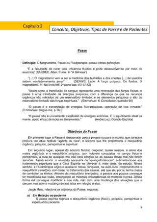 9
Passe
Definição: O Magnetismo, Passe ou Fluidoterapia, possui várias definições.
”É a faculdade de curar pela influência fluídica e pode desenvolver-se por meio do
exercício” (KARDEC, Allan. Curas. In “A Gênese”)
“(...) O magnetismo vem a ser a medicina dos humildes e dos crentes (...) de quantos
sabem verdadeiramente amar” (DENNIS, Léon. A força psíquica. Os fluidos. O
magnetismo. In “No Invisível” 2ª parte cap. XV p.182)
“Assim como a transfusão de sangue representa uma renovação das forças físicas, o
passe é uma transfusão de energias psíquicas, com a diferença de que os recursos
orgânicos são retirados de um reservatório limitado, e os elementos psíquicos o são do
reservatório ilimitado das forças espirituais.” (Emmanuel: O Consolador, questão 98)
“O passe é a transmissão de energias fisio-psíquicas, operação de boa vontade.”
(Emmanuel: Segue-me, p. 99.)
“O passe não é unicamente transfusão de energias anímicas. É o equilibrante ideal da
mente, apoio eficaz de todos os tratamentos.” (André Luiz: Opinião Espírita)
Objetivos do Passe
Em primeiro lugar o Passe é direcionado para a pessoa ou para o espírito que carece e
procura por esse notável "agente de cura", o socorro que lhe proporciona o reequilíbrio
orgânico, psíquico, perispiritual e espiritual.
Em segundo lugar, apesar do socorro fluídico propiciar, quase sempre, o alívio dos
males orgânicos e o reequilíbrio psíquico, com notáveis conquistas no campo físico e
perispiritual, a cura de qualquer mal não será atingida se as causas desse mal não forem
sanadas. Assim sendo, o assistido necessita de "evangelhoterapia", submetendo-se aos
tratamentos espirituais que a Casa Espírita vai oferecer e, mais tarde, do estudo. Nesse
sentido, a Fluidoterapia objetiva auxiliá-lo nessa conquista, na auto-cura, propiciando-lhe o
reequilíbrio transitório, com base no tratamento das causas, até que ele, por si, tenha meios
de combater os efeitos. Através do reequilíbrio energético, a pessoa aos poucos consegue
ter modificada sua visão, enxergando as mesmas circunstâncias de maneira diversa. Dessa
forma ela consegue modificar a sua vida, não com uma mudança das situações que o
cercam mas com a mudança de sua ótica em relação a elas.
Jacob Melo, relaciona os objetivos do Passe, segundo:
a) Em Relação ao paciente
O passe espírita objetiva o reequilíbrio orgânico (físico), psíquico, perispiritual e
espiritual do paciente.
Conceito, Objetivos, Tipos de Passe e de Pacientes
Capítulo 2
 