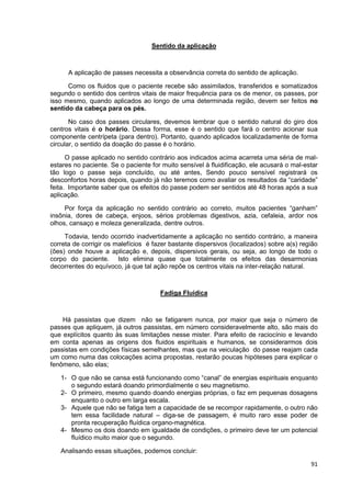 91
Sentido da aplicação
A aplicação de passes necessita a observância correta do sentido de aplicação.
Como os fluidos que o paciente recebe são assimilados, transferidos e somatizados
segundo o sentido dos centros vitais de maior frequência para os de menor, os passes, por
isso mesmo, quando aplicados ao longo de uma determinada região, devem ser feitos no
sentido da cabeça para os pés.
No caso dos passes circulares, devemos lembrar que o sentido natural do giro dos
centros vitais é o horário. Dessa forma, esse é o sentido que fará o centro acionar sua
componente centrípeta (para dentro). Portanto, quando aplicados localizadamente de forma
circular, o sentido da doação do passe é o horário.
O passe aplicado no sentido contrário aos indicados acima acarreta uma séria de mal-
estares no paciente. Se o paciente for muito sensível à fluidificação, ele acusará o mal-estar
tão logo o passe seja concluído, ou até antes, Sendo pouco sensível registrará os
desconfortos horas depois, quando já não teremos como avaliar os resultados da “caridade”
feita. Importante saber que os efeitos do passe podem ser sentidos até 48 horas após a sua
aplicação.
Por força da aplicação no sentido contrário ao correto, muitos pacientes “ganham”
insônia, dores de cabeça, enjoos, sérios problemas digestivos, azia, cefaleia, ardor nos
olhos, cansaço e moleza generalizada, dentre outros.
Todavia, tendo ocorrido inadvertidamente a aplicação no sentido contrário, a maneira
correta de corrigir os malefícios é fazer bastante dispersivos (localizados) sobre a(s) região
(ões) onde houve a aplicação e, depois, dispersivos gerais, ou seja, ao longo de todo o
corpo do paciente. Isto elimina quase que totalmente os efeitos das desarmonias
decorrentes do equívoco, já que tal ação repõe os centros vitais na inter-relação natural.
Fadiga Fluídica
Há passistas que dizem não se fatigarem nunca, por maior que seja o número de
passes que apliquem, já outros passistas, em número consideravelmente alto, são mais do
que explícitos quanto às suas limitações nesse mister. Para efeito de raciocínio e levando
em conta apenas as origens dos fluidos espirituais e humanos, se considerarmos dois
passistas em condições físicas semelhantes, mas que na veiculação do passe reajam cada
um como numa das colocações acima propostas, restarão poucas hipóteses para explicar o
fenômeno, são elas;
1- O que não se cansa está funcionando como “canal” de energias espirituais enquanto
o segundo estará doando primordialmente o seu magnetismo.
2- O primeiro, mesmo quando doando energias próprias, o faz em pequenas dosagens
enquanto o outro em larga escala.
3- Aquele que não se fatiga tem a capacidade de se recompor rapidamente, o outro não
tem essa facilidade natural – diga-se de passagem, é muito raro esse poder de
pronta recuperação fluídica organo-magnética.
4- Mesmo os dois doando em igualdade de condições, o primeiro deve ter um potencial
fluídico muito maior que o segundo.
Analisando essas situações, podemos concluir:
 
