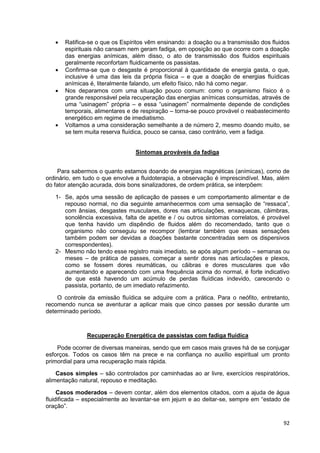 92
 Ratifica-se o que os Espíritos vêm ensinando: a doação ou a transmissão dos fluidos
espirituais não cansam nem geram fadiga, em oposição ao que ocorre com a doação
das energias anímicas, além disso, o ato de transmissão dos fluidos espirituais
geralmente reconfortam fluidicamente os passistas.
 Confirma-se que o desgaste é proporcional à quantidade de energia gasta, o que,
inclusive é uma das leis da própria física – e que a doação de energias fluídicas
anímicas é, literalmente falando, um efeito físico, não há como negar.
 Nos deparamos com uma situação pouco comum: como o organismo físico é o
grande responsável pela recuperação das energias anímicas consumidas, através de
uma “usinagem” própria – e essa “usinagem” normalmente depende de condições
temporais, alimentares e de respiração – torna-se pouco provável o reabastecimento
energético em regime de imediatismo.
 Voltamos a uma consideração semelhante a de número 2, mesmo doando muito, se
se tem muita reserva fluídica, pouco se cansa, caso contrário, vem a fadiga.
Sintomas prováveis da fadiga
Para sabermos o quanto estamos doando de energias magnéticas (anímicas), como de
ordinário, em tudo o que envolve a fluidoterapia, a observação é imprescindível. Mas, além
do fator atenção acurada, dois bons sinalizadores, de ordem prática, se interpõem:
1- Se, após uma sessão de aplicação de passes e um comportamento alimentar e de
repouso normal, no dia seguinte amanhecermos com uma sensação de “ressaca”,
com ânsias, desgastes musculares, dores nas articulações, enxaquecas, câimbras,
sonolência excessiva, falta de apetite e / ou outros sintomas correlatos, é provável
que tenha havido um dispêndio de fluidos além do recomendado, tanto que o
organismo não conseguiu se recompor (lembrar também que essas sensações
também podem ser devidas a doações bastante concentradas sem os dispersivos
correspondentes).
2- Mesmo não tendo esse registro mais imediato, se após algum período – semanas ou
meses – de prática de passes, começar a sentir dores nas articulações e plexos,
como se fossem dores reumáticas, ou cãibras e dores musculares que vão
aumentando e aparecendo com uma frequência acima do normal, é forte indicativo
de que está havendo um acúmulo de perdas fluídicas indevido, carecendo o
passista, portanto, de um imediato refazimento.
O controle da emissão fluídica se adquire com a prática. Para o neófito, entretanto,
recomendo nunca se aventurar a aplicar mais que cinco passes por sessão durante um
determinado período.
Recuperação Energética de passistas com fadiga fluídica
Pode ocorrer de diversas maneiras, sendo que em casos mais graves há de se conjugar
esforços. Todos os casos têm na prece e na confiança no auxílio espiritual um pronto
primordial para uma recuperação mais rápida.
Casos simples – são controlados por caminhadas ao ar livre, exercícios respiratórios,
alimentação natural, repouso e meditação.
Casos moderados – devem contar, além dos elementos citados, com a ajuda de água
fluidificada – especialmente ao levantar-se em jejum e ao deitar-se, sempre em “estado de
oração”.
 