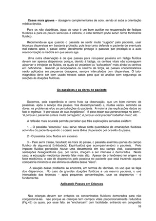 93
Casos mais graves – dosagens complementares de soro, sendo aí soba a orientação
médica devida.
Para os não diabéticos, água de coco é um bom auxiliar na recuperação de fadigas
fluídicas e para os pouco sensíveis à cafeína, o café também pode servir como tonificante
fluídico.
Recomenda-se que quando o passista se sentir muito “sugado” pelo paciente, usar
técnicas dispersivas em bastante profusão, pois isso tanto defende o paciente de eventuais
mal-estares após o passe como literalmente protege o passista por predispô-lo a auto
rearmonização à medida em que assim age.
Uma outra observação é de que passes para recuperar passista em fadiga fluídica
devem ser apenas dispersivos porque, devido à fadiga, os centros vitais não conseguem
absorver e introjetar os fluidos, os quais só vedariam ou “sufocariam” mais ainda os centros
em deficiência. Quando já recuperados os centros de força, os passes concentradores
serão aplicados em pequenas dosagens, sempre intercalados com dispersivos. O tato-
magnético deve ser bem usado nesses casos para que se analise com segurança as
reações ás doações fluídicas.
Os passistas e as dores do paciente
Sabemos, pela experiência e como fruto da observação, que um bom número de
passistas, após o serviço dos passes, fica descompensado e, muitas vezes, sentindo as
dores, os problemas e/ou as perturbações do paciente. A maioria das explicações dadas ao
fato é ingênua: “é por causa de sua invigilância”, “é para testar sua perseverança no bem”,,
“é porque o paciente estava muito carregado”, é porque você precisa” trabalhar mais”, etc.
A reflexão mais acurada permite perceber que três explicações sensatas existem:
1 – O passista “absorveu” e/ou serve reteve certa quantidade de emanações fluídicas
advindas do paciente quando o correto seria tê-las dispersado por ocasião do passe.
2 - O passista doou fluidos em excesso
3 – Pelo semi transe, facultado na hora do passe, o passista assimilou partes do campo
fluídico de alguma(s) Entidade(s) Espiritual(is) que acompanhava(m) o paciente. Pelo
impacto fluídico percebido houve uma desarmonia em seu campo vital, ocasionando
sensações desagradáveis que, por vezes, chegam a ser intensas e demoradas. Neste
caso, a educação mediúnica deverá falar mais alto. Apesar de o fenômeno ter origem no
fator mediúnico, o uso de dispersivos pelo passista no paciente que está trazendo aquela
companhia minimiza e até elimina os efeitos desse “risco”.
A solução desse problema se encontra, em termos de técnicas, no uso que se faça
dos dispersivos. No caso de grandes doações fluídicas a um mesmo paciente, o uso
intercalado das técnicas – após pequenas concentrações, usar os dispersivos – é
fundamental.
Aplicando Passes em Crianças
Nas crianças devem ser evitados os concentrados fluídicos demorados para não
congestioná-las. Isso porque as crianças tem campos vitais proporcionalmente reduzidos
(Fig.49) os quais, por esse fato, se “encharcam” com facilidade, entrando em congestão
 