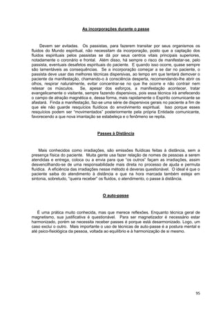 95
As incorporações durante o passe
Devem ser evitadas. Os passistas, para fazerem transitar por seus organismos os
fluidos do Mundo espiritual, não necessitam da incorporação, posto que a captação dos
fluidos espirituais pelos passistas se dá por seus centros vitais principais superiores,
notadamente o coronário e frontal. Além disso, há sempre o risco de manifestar-se, pelo
passista, eventuais desafetos espirituais do paciente. E quando isso ocorre, quase sempre
são lamentáveis as consequências. Se a incorporação começar a se dar no paciente, o
passista deve usar das melhores técnicas dispersivas, ao tempo em que tentará demover o
paciente da manifestação, chamando-o à consciência desperta, recomendando-lhe abrir os
olhos, respirar naturalmente, evitar concentrar-se no que lhe ocorre e não contrair nem
retesar os músculos. Se, apesar dos esforços, a manifestação acontecer, tratar
evangelicamente o visitante, sempre fazendo dispersivos, pois essa técnica irá arrefecendo
o campo de atração magnética e, dessa forma, mais rapidamente o Espírito comunicante se
afastará. Finda a manifestação, faz-se uma série de dispersivos gerais no paciente a fim de
que ele não guarde resquícios fluídicos do envolvimento espiritual. Isso porque esses
resquícios podem ser “movimentados” posteriormente pela própria Entidade comunicante,
favorecendo a que nova imantação se estabeleça e o fenômeno se repita.
Passes à Distância
Mais conhecidos como irradiações, são emissões fluídicas feitas à distância, sem a
presença física do paciente. Muita gente usa fazer relação de nomes de pessoas a serem
atendidas e entrega, coloca ou a envia para que “os outros” façam as irradiações, assim
desvencilhando-se de uma responsabilidade mais direta no processo de ajuda e permuta
fluídica. A eficiência das irradiações nesse método é deveras questionável. O ideal é que o
paciente saiba do atendimento à distância e que na hora marcada também esteja em
sintonia, sobretudo, “queira receber” os fluidos, o atendimento, o passe à distância.
O auto-passe
É uma prática muito conhecida, mas que merece reflexões. Enquanto técnica geral de
magnetismo, sua justificativa é questionável. Para ser magnetizador é necessário estar
harmonizado, porém se necessita receber passes é porque está desarmonizado. Logo, um
caso exclui o outro. Mais importante o uso de técnicas de auto-passe é a postura mental e
até psico-fisiológica da pessoa, voltada ao equilíbrio e à harmonização de si mesmo.
 