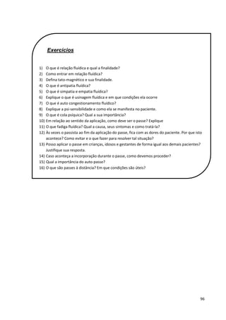 96
Exercícios
1) O que é relação fluídica e qual a finalidade?
2) Como entrar em relação fluídica?
3) Defina tato-magnético e sua finalidade.
4) O que é antipatia fluídica?
5) O que é simpatia e empatia fluídica?
6) Explique o que é usinagem fluídica e em que condições ela ocorre
7) O que é auto congestionamento fluídico?
8) Explique a psi-sensibilidade e como ela se manifesta no paciente.
9) O que é cola psíquica? Qual a sua importância?
10) Em relação ao sentido da aplicação, como deve ser o passe? Explique
11) O que fadiga fluídica? Qual a causa, seus sintomas e como tratá-la?
12) Às vezes o passista ao fim da aplicação do passe, fica com as dores do paciente. Por que isto
acontece? Como evitar e o que fazer para resolver tal situação?
13) Posso aplicar o passe em crianças, idosos e gestantes de forma igual aos demais pacientes?
Justifique sua resposta.
14) Caso aconteça a incorporação durante o passe, como devemos proceder?
15) Qual a importância do auto-passe?
16) O que são passes à distância? Em que condições são úteis?
 