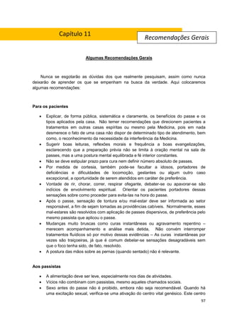 97
Algumas Recomendações Gerais
Nunca se esgotarão as dúvidas dos que realmente pesquisam, assim como nunca
deixarão de aprender os que se empenham na busca da verdade. Aqui colocaremos
algumas recomendações:
Para os pacientes
 Explicar, de forma pública, sistemática e claramente, os benefícios do passe e os
tipos aplicados pela casa. Não temer recomendações que direcionem pacientes a
tratamentos em outras casas espíritas ou mesmo pela Medicina, pois em nada
desmerece o fato de uma casa não dispor de determinado tipo de atendimento, bem
como, o reconhecimento da necessidade da interferência da Medicina.
 Sugerir boas leituras, reflexões morais e frequência a boas evangelizações,
esclarecendo que a preparação prévia não se limita à oração mental na sala de
passes, mas a uma postura mental equilibrada e fé interior constantes.
 Não se deve estipular prazo para cura nem definir número absoluto de passes.
 Por medida de cortesia, também pode-se facultar a idosos, portadores de
deficiências e dificuldades de locomoção, gestantes ou algum outro caso
excepcional, a oportunidade de serem atendidos em caráter de preferência.
 Vontade de rir, chorar, correr, respirar ofegante, debater-se ou apavorar-se são
indícios de envolvimento espiritual. Orientar os pacientes portadores dessas
sensações sobre como proceder para evita-las na hora do passe.
 Após o passe, sensação de tontura e/ou mal-estar deve ser informada ao setor
responsável, a fim de sejam tomadas as providências cabíveis. Normalmente, esses
mal-estares são resolvidos com aplicação de passes dispersivos, de preferência pelo
mesmo passista que aplicou o passe.
 Mudanças muito bruscas como curas instantâneas ou agravamento repentino –
merecem acompanhamento e análise mais detida, Não convém interromper
tratamentos fluídicos só por motivo dessas evidências – As curas instantâneas por
vezes são traiçoeiras, já que é comum debelar-se sensações desagradáveis sem
que o foco tenha sido, de fato, resolvido.
 A postura das mãos sobre as pernas (quando sentado) não é relevante.
Aos passistas
 A alimentação deve ser leve, especialmente nos dias de atividades.
 Vícios não combinam com passistas, mesmo aqueles chamados sociais.
 Sexo antes do passe não é proibido, embora não seja recomendável. Quando há
uma excitação sexual, verifica-se uma ativação do centro vital genésico. Este centro
Recomendações Gerais
Capítulo 11
 