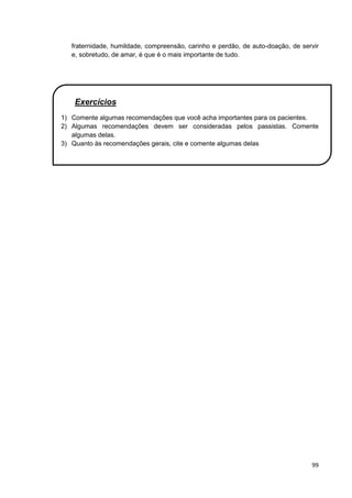 99
fraternidade, humildade, compreensão, carinho e perdão, de auto-doação, de servir
e, sobretudo, de amar, é que é o mais importante de tudo.
Exercícios
1) Comente algumas recomendações que você acha importantes para os pacientes.
2) Algumas recomendações devem ser consideradas pelos passistas. Comente
algumas delas.
3) Quanto às recomendações gerais, cite e comente algumas delas
 
