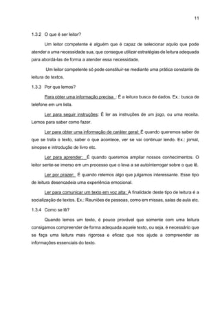 11
1.3.2 O que é ser leitor?
Um leitor competente é alguém que é capaz de selecionar aquilo que pode
atender a uma necessidade sua, que consegue utilizar estratégias de leitura adequada
para abordá-las de forma a atender essa necessidade.
Um leitor competente só pode constituir-se mediante uma prática constante de
leitura de textos.
1.3.3 Por que lemos?
Para obter uma informação precisa : É a leitura busca de dados. Ex.: busca de
telefone em um lista.
Ler para seguir instruções: É ler as instruções de um jogo, ou uma receita.
Lemos para saber como fazer.
Ler para obter uma informação de caráter geral: É quando queremos saber de
que se trata o texto, saber o que acontece, ver se vai continuar lendo. Ex.: jornal,
sinopse e introdução de livro etc.
Ler para aprender: É quando queremos ampliar nossos conhecimentos. O
leitor sente-se imerso em um processo que o leva a se autointerrogar sobre o que lê.
Ler por prazer: É quando relemos algo que julgamos interessante. Esse tipo
de leitura desencadeia uma experiência emocional.
Ler para comunicar um texto em voz alta: A finalidade deste tipo de leitura é a
socialização de textos. Ex.: Reuniões de pessoas, como em missas, salas de aula etc.
1.3.4 Como se lê?
Quando lemos um texto, é pouco provável que somente com uma leitura
consigamos compreender de forma adequada aquele texto, ou seja, é necessário que
se faça uma leitura mais rigorosa e eficaz que nos ajude a compreender as
informações essenciais do texto.
 