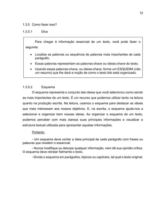 12
1.3.5 Como fazer isso?
1.3.5.1 Dica
1.3.5.2 Esquema
O esquema representa o conjunto das ideias que você selecionou como sendo
as mais importantes de um texto. É um recurso que podemos utilizar tanto na leitura
quanto na produção escrita. Na leitura, usamos o esquema para destacar as ideias
que mais interessam aos nossos objetivos. E, na escrita, o esquema ajuda-nos a
selecionar e organizar bem nossas ideias. Ao organizar o esquema de um texto,
podemos perceber com mais clareza suas principais informações e visualizar a
estrutura textual utilizada para apresentar aquelas informações.
Portanto:
- Um esquema deve conter a ideia principal de cada parágrafo com frases ou
palavras que revelem o essencial.
- Nunca modifique ou deturpe qualquer informação, nem dê sua opinião crítica.
O esquema deve retratar fielmente o texto.
- Divida o esquema em parágrafos, tópicos ou capítulos, tal qual o texto original.
Para chegar à informação essencial de um texto, você pode fazer o
seguinte:
• Localize as palavras ou sequência de palavras mais importantes de cada
parágrafo;
• Essas palavras representam as palavras-chave ou ideias-chave do texto;
• Usando essas palavras-chave, ou ideias-chave, forme um ESQUEMA (não
um resumo) que lhe dará a noção de como o texto lido está organizado.
 