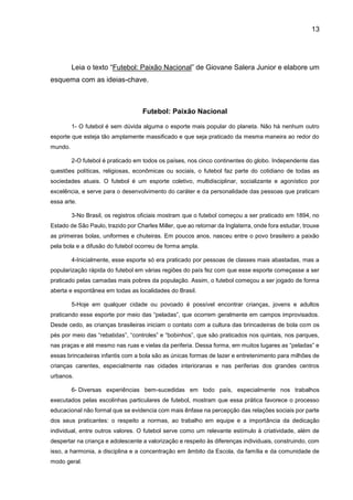 13
Leia o texto “Futebol: Paixão Nacional” de Giovane Salera Junior e elabore um
esquema com as ideias-chave.
Futebol: Paixão Nacional
1- O futebol é sem dúvida alguma o esporte mais popular do planeta. Não há nenhum outro
esporte que esteja tão amplamente massificado e que seja praticado da mesma maneira ao redor do
mundo.
2-O futebol é praticado em todos os países, nos cinco continentes do globo. Independente das
questões políticas, religiosas, econômicas ou sociais, o futebol faz parte do cotidiano de todas as
sociedades atuais. O futebol é um esporte coletivo, multidisciplinar, socializante e agonístico por
excelência, e serve para o desenvolvimento do caráter e da personalidade das pessoas que praticam
essa arte.
3-No Brasil, os registros oficiais mostram que o futebol começou a ser praticado em 1894, no
Estado de São Paulo, trazido por Charles Miller, que ao retornar da Inglaterra, onde fora estudar, trouxe
as primeiras bolas, uniformes e chuteiras. Em poucos anos, nasceu entre o povo brasileiro a paixão
pela bola e a difusão do futebol ocorreu de forma ampla.
4-Inicialmente, esse esporte só era praticado por pessoas de classes mais abastadas, mas a
popularização rápida do futebol em várias regiões do país fez com que esse esporte começasse a ser
praticado pelas camadas mais pobres da população. Assim, o futebol começou a ser jogado de forma
aberta e espontânea em todas as localidades do Brasil.
5-Hoje em qualquer cidade ou povoado é possível encontrar crianças, jovens e adultos
praticando esse esporte por meio das “peladas”, que ocorrem geralmente em campos improvisados.
Desde cedo, as crianças brasileiras iniciam o contato com a cultura das brincadeiras de bola com os
pés por meio das “rebatidas”, “controles” e “bobinhos”, que são praticados nos quintais, nos parques,
nas praças e até mesmo nas ruas e vielas da periferia. Dessa forma, em muitos lugares as “peladas” e
essas brincadeiras infantis com a bola são as únicas formas de lazer e entretenimento para milhões de
crianças carentes, especialmente nas cidades interioranas e nas periferias dos grandes centros
urbanos.
6- Diversas experiências bem-sucedidas em todo país, especialmente nos trabalhos
executados pelas escolinhas particulares de futebol, mostram que essa prática favorece o processo
educacional não formal que se evidencia com mais ênfase na percepção das relações sociais por parte
dos seus praticantes: o respeito a normas, ao trabalho em equipe e a importância da dedicação
individual, entre outros valores. O futebol serve como um relevante estímulo à criatividade, além de
despertar na criança e adolescente a valorização e respeito às diferenças individuais, construindo, com
isso, a harmonia, a disciplina e a concentração em âmbito da Escola, da família e da comunidade de
modo geral.
 