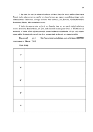 14
7- Boa parte das crianças e jovens brasileiros sonha um dia poder ser um atleta profissional de
futebol. Muitos até procuram se espelhar em atletas famosos que jogaram ou estão jogando por vários
clubes do Brasil e do mundo, como por exemplo, Pelé, Garrincha, Zico, Romário, Ronaldo Fenômeno,
Ronaldinho Gaúcho, Kaká, entre tantos outros.
8- Muitos têm esse grande sonho de um dia poder jogar em um grande clube brasileiro ou
mesmo do exterior. Essa ambição, em geral, está associada ao desejo de vencer as dificuldades que
enfrentam na vida e, assim, buscam melhorias para sua vida e para toda família. Por isso tudo, acredito
que a prática desse esporte maravilhoso deve ser valorizada ainda mais em nosso município.
Disponível em:< http://www.recantodasletras.com.br/ensaios/2067734
>Acesso em: 04 mar. 2013.
ESQUEMA:
1º
2º
3º
4º
5º
 