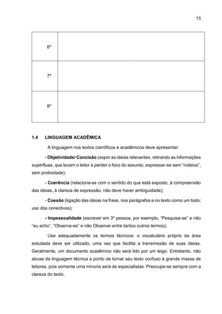 15
6º
7º
8º
1.4 LINGUAGEM ACADÊMICA
A linguagem nos textos científicos e acadêmicos deve apresentar:
- Objetividade/ Concisão (expor as ideias relevantes, retirando as informações
supérfluas, que levam o leitor a perder o foco do assunto, expressar-se sem “rodeios”,
sem prolixidade);
- Coerência (relaciona-se com o sentido do que está exposto, à compreensão
das ideias, à clareza de expressão, não deve haver ambiguidade);
- Coesão (ligação das ideias na frase, nos parágrafos e no texto como um todo;
uso dos conectivos);
- Impessoalidade (escrever em 3º pessoa, por exemplo, “Pesquisa-se” e não
“eu acho”, “Observa-se” e não Observei entre tantos outros termos);
Use adequadamente os termos técnicos: o vocabulário próprio da área
estudada deve ser utilizado, uma vez que facilita a transmissão de suas ideias.
Geralmente, um documento acadêmico não será lido por um leigo. Entretanto, não
abuse da linguagem técnica a ponto de tornar seu texto confuso à grande massa de
leitores, pois somente uma minoria será de especialistas. Preocupe-se sempre com a
clareza do texto.
 