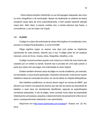 16
Outros fatores também interferirão no uso da linguagem adequada, tais como
os erros ortográficos e de acentuação. Apesar de atualmente os editores de textos
corrigirem esses tipos de erros automaticamente, é bom prestar bastante atenção
nesse item. Além disso, é preciso cuidado com a correta estrutura das frases, a
concordância, o uso da crase e da vírgula.
1.5 PLÁGIO
O plágio é a cópia não autorizada de várias informações e é considerado crime,
previsto no Código Penal Brasileiro, e na lei 9.610/98.
Plágio significa copiar ou assinar uma obra com partes ou totalmente
reproduzida de outra pessoa, dizendo que é sua. O plágio pode ser de qualquer
natureza, como em livros, música, obras, fotografias, trabalhos, e etc.
O plágio musical acontece quando uma música ou o trecho de uma música são
copiados por um artista ou banda. Quando isso é provado em uma ação judicial, a
parte que copiou tem que pagar uma indenização ao autor original.
Existem também diversos casos de plágio no mundo acadêmico, por exemplo,
em faculdades, cursos de pós-graduação, mestrado e doutorado, onde alunos copiam
trabalhos e teses de conclusão de outros, em vez de utilizar as citações bibliográficas.
Nos trabalhos acadêmicos, os alunos devem seguir as normas da ABNT, que
afirmam que mesmo nos pequenos trechos que não são da autoria do executante do
trabalho, o autor deve ser devidamente identificado, segundo as especificações
normativas estipuladas. O ato do plágio, como consiste numa cópia da propriedade
intelectual de outra pessoa, prejudica o desenvolvimento do pensamento crítico de um
aluno, consequentemente retardando o seu aprendizado.
Disponível em:<http://www.significados.com.br/plagio/> Acesso em: 22 fev.
2015.
 