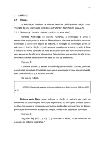 17
2 CAPÍTULO
2.1 Citação
A Associação Brasileira de Normas Técnicas (ABNT) define citação como:
“menção de uma informação extraída de outra fonte ” (NBR 10520, 2002, p.1)
2.1.1 Sistema de chamada (sistema numérico ou autor -data)
Sistema Numérico: no sistema numérico, a numeração é única e
consecutiva, em algarismos arábicos. Neste sistema, não deve ser iniciada uma nova
numeração a cada nova página do trabalho. A indicação da numeração pode ser
colocada no final da citação ou junto ao autor, quando este aparece no texto. A fonte
é indicada de forma completa em nota de rodapé e deve ser apresentada de acordo
com as normas de referência bibliográfica. Cabe lembrar que as notas de referências
contidas nas notas de rodapé devem estar na lista de referências.
Exemplo 1:
Conforme Soares¹, a escrita “traz consequências sociais, culturais, políticas,
econômicas, cognitivas, linguísticas, quer para o grupo social em que seja introduzida,
quer para o indivíduo que aprenda a usá-la.”
Na nota de rodapé:
_________________________
¹ SOARES, Magda. Letramento: um tema em três gêneros. Belo Horizonte: Atlântica, 2001.
p.18.
Sistema Autor-Data: neste sistema, a citação é realizada por meio do
sobrenome do autor ou pela instituição responsável, ou ainda pela primeira palavra
do título (no caso de a obra não possuir autoria declarada), acompanhado da data de
publicação do documento e página da citação, sendo estes separados por vírgula.
Exemplo 2:
Segundo Rey (2001, p.10), “[...] facilita-se a leitura, faz-se economia de
espaço e de trabalho tipográfico. ”
 