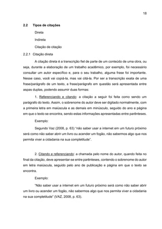 18
2.2 Tipos de citações
Direta
Indireta
Citação de citação
2.2.1 Citação direta
A citação direta é a transcrição fiel de parte de um conteúdo de uma obra, ou
seja, durante a elaboração de um trabalho acadêmico, por exemplo, foi necessário
consultar um autor específico e, para o seu trabalho, alguma frase foi importante.
Nesse caso, você vai copiá-la, mas vai citá-la. Por ser a transcrição exata de uma
frase/parágrafo de um texto, a frase/parágrafo em questão será apresentada entre
aspas duplas, podendo assumir duas formas:
1. Referenciando e citando: a citação a seguir foi feita como sendo um
parágrafo do texto. Assim, o sobrenome do autor deve ser digitado normalmente, com
a primeira letra em maiúscula e as demais em minúsculo, seguido do ano e página
em que o texto se encontra, sendo estas informações apresentadas entre parênteses.
Exemplo:
Segundo Vaz (2008, p. 63) “não saber usar a internet em um futuro próximo
será como não saber abrir um livro ou acender um fogão, não sabermos algo que nos
permita viver a cidadania na sua completitude”.
2. Citando e referenciando: a chamada pelo nome do autor, quando feita no
final da citação, deve apresentar-se entre parênteses, contendo o sobrenome do autor
em letra maiúscula, seguido pelo ano de publicação e página em que o texto se
encontra.
Exemplo:
“Não saber usar a internet em um futuro próximo será como não saber abrir
um livro ou acender um fogão, não sabermos algo que nos permita viver a cidadania
na sua completitude” (VAZ, 2008, p. 63).
 