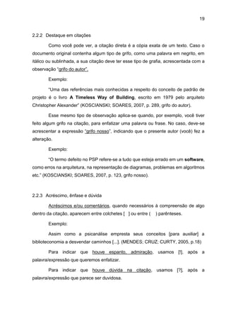 19
2.2.2 Destaque em citações
Como você pode ver, a citação direta é a cópia exata de um texto. Caso o
documento original contenha algum tipo de grifo, como uma palavra em negrito, em
itálico ou sublinhada, a sua citação deve ter esse tipo de grafia, acrescentada com a
observação “grifo do autor”.
Exemplo:
“Uma das referências mais conhecidas a respeito do conceito de padrão de
projeto é o livro A Timeless Way of Building, escrito em 1979 pelo arquiteto
Christopher Alexander” (KOSCIANSKI; SOARES, 2007, p. 289, grifo do autor).
Esse mesmo tipo de observação aplica-se quando, por exemplo, você tiver
feito algum grifo na citação, para enfatizar uma palavra ou frase. No caso, deve-se
acrescentar a expressão “grifo nosso”, indicando que o presente autor (você) fez a
alteração.
Exemplo:
“O termo defeito no PSP refere-se a tudo que esteja errado em um software,
como erros na arquitetura, na representação de diagramas, problemas em algoritmos
etc.” (KOSCIANSKI; SOARES, 2007, p. 123, grifo nosso).
2.2.3 Acréscimo, ênfase e dúvida
Acréscimos e/ou comentários, quando necessários à compreensão de algo
dentro da citação, aparecem entre colchetes [ ] ou entre ( ) parênteses.
Exemplo:
Assim como a psicanálise empresta seus conceitos [para auxiliar] a
biblioteconomia a desvendar caminhos [...]. (MENDES; CRUZ; CURTY, 2005, p.18)
Para indicar que houve espanto, admiração, usamos [!], após a
palavra/expressão que queremos enfatizar.
Para indicar que houve dúvida na citação, usamos [?], após a
palavra/expressão que parece ser duvidosa.
 