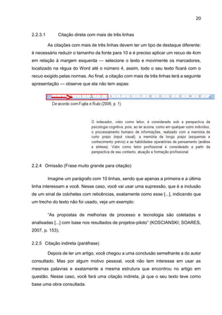 20
2.2.3.1 Citação direta com mais de três linhas
As citações com mais de três linhas devem ter um tipo de destaque diferente:
é necessário reduzir o tamanho da fonte para 10 e é preciso aplicar um recuo de 4cm
em relação à margem esquerda — selecione o texto e movimente os marcadores,
localizado na régua do Word até o número 4, assim, todo o seu texto ficará com o
recuo exigido pelas normas. Ao final, a citação com mais de três linhas terá a seguinte
apresentação — observe que ela não tem aspas:
2.2.4 Omissão (Frase muito grande para citação)
Imagine um parágrafo com 10 linhas, sendo que apenas a primeira e a última
linha interessam a você. Nesse caso, você vai usar uma supressão, que é a inclusão
de um sinal de colchetes com reticências, exatamente como esse [...], indicando que
um trecho do texto não foi usado, veja um exemplo:
“As propostas de melhorias de processo e tecnologia são coletadas e
analisadas [...] com base nos resultados de projetos-piloto” (KOSCIANSKI; SOARES,
2007, p. 153).
2.2.5 Citação indireta (paráfrase)
Depois de ler um artigo, você chegou a uma conclusão semelhante a do autor
consultado. Mas por algum motivo pessoal, você não tem interesse em usar as
mesmas palavras e exatamente a mesma estrutura que encontrou no artigo em
questão. Nesse caso, você fará uma citação indireta, já que o seu texto teve como
base uma obra consultada.
 