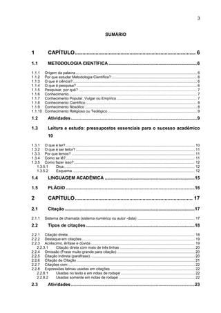 3
SUMÁRIO
1 CAPÍTULO.................................................................................. 6
1.1 METODOLOGIA CIENTÍFICA .......................................................................6
1.1.1 Origem da palavra ...................................................................................................................... 6
1.1.2 Por que estudar Metodologia Científica? ................................................................................... 6
1.1.3 O que é ciência?......................................................................................................................... 6
1.1.4 O que é pesquisa? ..................................................................................................................... 6
1.1.5 Pesquisar, por quê? ................................................................................................................... 7
1.1.6 Conhecimento............................................................................................................................. 7
1.1.7 Conhecimento Popular, Vulgar ou Empírico .............................................................................. 7
1.1.8 Conhecimento Científico ............................................................................................................ 8
1.1.9 Conhecimento filosófico ............................................................................................................. 8
1.1.10 Conhecimento Religioso ou Teológico....................................................................................... 9
1.2 Atividades.....................................................................................................9
1.3 Leitura e estudo: pressupostos essenciais para o sucesso acadêmico
10
1.3.1 O que é ler?.............................................................................................................................. 10
1.3.2 O que é ser leitor? .................................................................................................................... 11
1.3.3 Por que lemos? ........................................................................................................................ 11
1.3.4 Como se lê?.............................................................................................................................. 11
1.3.5 Como fazer isso?...................................................................................................................... 12
1.3.5.1 Dica................................................................................................................................ 12
1.3.5.2 Esquema ....................................................................................................................... 12
1.4 LINGUAGEM ACADÊMICA ........................................................................15
1.5 PLÁGIO .......................................................................................................16
2 CAPÍTULO................................................................................ 17
2.1 Citação ........................................................................................................17
2.1.1 Sistema de chamada (sistema numérico ou autor -data) ........................................................ 17
2.2 Tipos de citações .......................................................................................18
2.2.1 Citação direta............................................................................................................................ 18
2.2.2 Destaque em citações .............................................................................................................. 19
2.2.3 Acréscimo, ênfase e dúvida ..................................................................................................... 19
2.2.3.1 Citação direta com mais de três linhas ......................................................................... 20
2.2.4 Omissão (Frase muito grande para citação) ............................................................................ 20
2.2.5 Citação indireta (paráfrase)...................................................................................................... 20
2.2.6 Citação de Citação ................................................................................................................... 21
2.2.7 Citações com:........................................................................................................................... 22
2.2.8 Expressões latinas usadas em citações .................................................................................. 22
2.2.8.1 Usadas no texto e em notas de rodapé ........................................................................ 22
2.2.8.2 Usadas somente em notas de rodapé .......................................................................... 22
2.3 Atividades...................................................................................................23
 