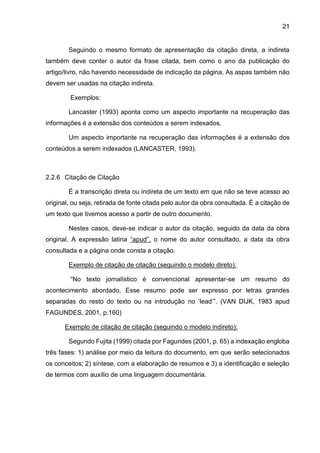 21
Seguindo o mesmo formato de apresentação da citação direta, a indireta
também deve conter o autor da frase citada, bem como o ano da publicação do
artigo/livro, não havendo necessidade de indicação da página. As aspas também não
devem ser usadas na citação indireta.
Exemplos:
Lancaster (1993) aponta como um aspecto importante na recuperação das
informações é a extensão dos conteúdos a serem indexados.
Um aspecto importante na recuperação das informações é a extensão dos
conteúdos a serem indexados (LANCASTER, 1993).
2.2.6 Citação de Citação
É a transcrição direta ou indireta de um texto em que não se teve acesso ao
original, ou seja, retirada de fonte citada pelo autor da obra consultada. É a citação de
um texto que tivemos acesso a partir de outro documento.
Nestes casos, deve-se indicar o autor da citação, seguido da data da obra
original. A expressão latina “apud”, o nome do autor consultado, a data da obra
consultada e a página onde consta a citação.
Exemplo de citação de citação (seguindo o modelo direto):
“No texto jornalístico é convencional apresentar-se um resumo do
acontecimento abordado. Esse resumo pode ser expresso por letras grandes
separadas do resto do texto ou na introdução no ‘lead’”. (VAN DIJK, 1983 apud
FAGUNDES, 2001, p.160)
Exemplo de citação de citação (seguindo o modelo indireto):
Segundo Fujita (1999) citada por Fagundes (2001, p. 65) a indexação engloba
três fases: 1) análise por meio da leitura do documento, em que serão selecionados
os conceitos; 2) síntese, com a elaboração de resumos e 3) a identificação e seleção
de termos com auxílio de uma linguagem documentária.
 