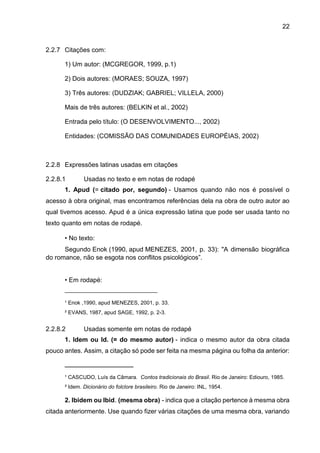 22
2.2.7 Citações com:
1) Um autor: (MCGREGOR, 1999, p.1)
2) Dois autores: (MORAES; SOUZA, 1997)
3) Três autores: (DUDZIAK; GABRIEL; VILLELA, 2000)
Mais de três autores: (BELKIN et al., 2002)
Entrada pelo título: (O DESENVOLVIMENTO..., 2002)
Entidades: (COMISSÃO DAS COMUNIDADES EUROPÉIAS, 2002)
2.2.8 Expressões latinas usadas em citações
2.2.8.1 Usadas no texto e em notas de rodapé
1. Apud (= citado por, segundo) - Usamos quando não nos é possível o
acesso à obra original, mas encontramos referências dela na obra de outro autor ao
qual tivemos acesso. Apud é a única expressão latina que pode ser usada tanto no
texto quanto em notas de rodapé.
• No texto:
Segundo Enok (1990, apud MENEZES, 2001, p. 33): "A dimensão biográfica
do romance, não se esgota nos conflitos psicológicos”.
• Em rodapé:
_______________________________
¹ Enok ,1990, apud MENEZES, 2001, p. 33.
² EVANS, 1987, apud SAGE, 1992, p. 2-3.
2.2.8.2 Usadas somente em notas de rodapé
1. Idem ou Id. (= do mesmo autor) - indica o mesmo autor da obra citada
pouco antes. Assim, a citação só pode ser feita na mesma página ou folha da anterior:
_______________________
¹ CASCUDO, Luís da Câmara. Contos tradicionais do Brasil. Rio de Janeiro: Ediouro, 1985.
² Idem. Dicionário do folclore brasileiro. Rio de Janeiro: INL, 1954.
2. Ibidem ou Ibid. (mesma obra) - indica que a citação pertence à mesma obra
citada anteriormente. Use quando fizer várias citações de uma mesma obra, variando
 