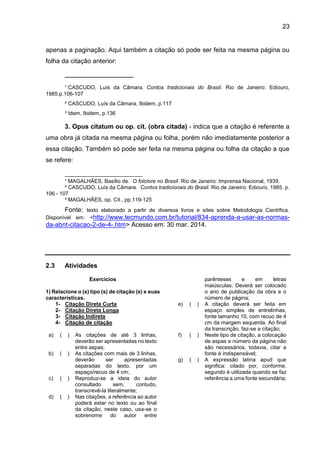 23
apenas a paginação. Aqui também a citação só pode ser feita na mesma página ou
folha da citação anterior:
_______________________
¹ CASCUDO, Luís da Câmara. Contos tradicionais do Brasil. Rio de Janeiro: Ediouro,
1985.p.106-107
² CASCUDO, Luís da Câmara, Ibidem, p.117
³ Idem, Ibidem, p.136
3. Opus citatum ou op. cit. (obra citada) - indica que a citação é referente a
uma obra já citada na mesma página ou folha, porém não imediatamente posterior a
essa citação. Também só pode ser feita na mesma página ou folha da citação a que
se refere:
__________________________
¹ MAGALHÃES, Basílio de. O folclore no Brasil. Rio de Janeiro: Imprensa Nacional, 1939.
² CASCUDO, Luís da Câmara. Contos tradicionais do Brasil. Rio de Janeiro: Ediouro, 1985. p.
106 - 107
³ MAGALHÃES, op. Cit., pp.119-125
Fonte: texto elaborado a partir de diversos livros e sites sobre Metodologia Científica.
Disponível em: <http://www.tecmundo.com.br/tutorial/834-aprenda-a-usar-as-normas-
da-abnt-citacao-2-de-4-.htm> Acesso em: 30 mar. 2014.
2.3 Atividades
Exercícios
1) Relacione o (s) tipo (s) de citação (s) e suas
características.
1- Citação Direta Curta
2- Citação Direta Longa
3- Citação Indireta
4- Citação de citação
a) ( ) As citações de até 3 linhas,
deverão ser apresentadas no texto
entre aspas;
b) ( ) As citações com mais de 3 linhas,
deverão ser apresentadas
separadas do texto, por um
espaço/recuo de 4 cm;
c) ( ) Reproduz-se a ideia do autor
consultado sem, contudo,
transcrevê-la literalmente;
d) ( ) Nas citações, a referência ao autor
poderá estar no texto ou ao final
da citação, neste caso, usa-se o
sobrenome do autor entre
parênteses e em letras
maiúsculas. Deverá ser colocado
o ano de publicação da obra e o
número de página;
e) ( ) A citação deverá ser feita em
espaço simples de entrelinhas,
fonte tamanho 10, com recuo de 4
cm da margem esquerda. Ao final
da transcrição, faz-se a citação;
f) ( ) Neste tipo de citação, a colocação
de aspas e número da página não
são necessários, todavia, citar a
fonte é indispensável;
g) ( ) A expressão latina apud que
significa: citado por, conforme,
segundo é utilizada quando se faz
referência a uma fonte secundária;
 