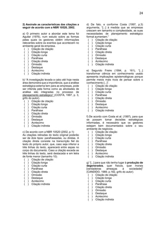 24
2) Assinale as características das citações a
seguir de acordo com a NBR 10520, 2002.
a) O primeiro autor a abordar este tema foi
Aguilar (1976), num estudo sobre as formas
pelas quais os gestores obtêm informações
relevantes sobre os eventos que acontecem no
ambiente geral da empresa.
( ) Citação de citação
( ) Citação longa
( ) Citação curta
( ) Paráfrase
( ) Citação direta
( ) Omissão
( ) Destaque
( ) Acréscimo
( ) Citação indireta
b) “A investigação levada a cabo até hoje nesta
área demonstra que a importância, que a análise
estratégica externa tem para as empresas, pode
ser inferida pela forma como as atividades de
análise são integradas no processo de
planejamento estratégico” (COSTA, 1997, p. 3,
grifo do autor).
( ) Citação de citação
( ) Citação longa
( ) Citação curta
( ) Paráfrase
( ) Citação direta
( ) Omissão
( ) Destaque
( ) Acréscimo
( ) Citação indireta
c) De acordo com a NBR 10520 (2002, p.1):
As citações retiradas do texto original poderão
ser de dois tipos: parafraseadas, ou diretas. A
citação direta consiste na transcrição fiel do
texto do próprio autor, que, caso seja inferior a
três linhas do texto, aparecerá entre aspas no
corpo do documento. Caso a citação exceda as
três linhas do texto, será destacada e em letra
de fonte menor (tamanho 10).
( ) Citação de citação
( ) Citação longa
( ) Citação curta
( ) Paráfrase
( ) Citação direta
( ) Omissão
( ) Destaque
( ) Acréscimo
( ) Citação indireta
d) De fato, e conforme Costa (1997, p.3)
argumenta, “[...] à medida que as empresas
crescem em tamanho e complexidade, as suas
necessidades de planejamento estratégico
formal aumentam.”
( ) Citação de citação
( ) Citação longa
( ) Citação curta
( ) Paráfrase
( ) Citação direta
( ) Omissão
( ) Destaque
( ) Acréscimo
( ) Citação indireta
e) Segundo Freire (1994, p. 161), “[...]
transformar ciência em conhecimento usado
apresenta implicações epistemológicas porque
permite meios mais ricos de pensar sobre o
conhecimento [...]”.
( ) Citação de citação
( ) Citação longa
( ) Citação curta
( ) Paráfrase
( ) Citação direta
( ) Omissão
( ) Destaque
( ) Acréscimo
( ) Citação indireta
f) De acordo com Costa et al. (1997), para que
se possam tomar decisões estratégicas
informadas, é necessário que os gestores
estejam bem documentados sobre o seu
ambiente de negócios.
( ) Citação de citação
( ) Citação longa
( ) Citação curta
( ) Paráfrase
( ) Citação direta
( ) Omissão
( ) Destaque
( ) Acréscimo
( ) Citação indireta
g) “[...] para que não tenha lugar à produção de
degenerados, quer físicos, quer morais
[verdadeiras ameaças à sociedade]”
(CANDIDO, 1989, p.182, grifo do autor).
( ) Citação de citação
( ) Citação longa
( ) Citação curta
( ) Paráfrase
( ) Citação direta
( ) Omissão
( ) Destaque
( ) Acréscimo
( ) Citação indireta
 