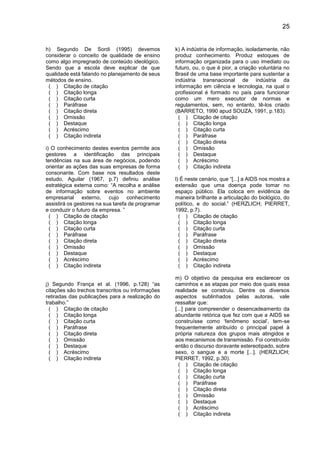 25
h) Segundo De Sordi (1995) devemos
considerar o conceito de qualidade de ensino
como algo impregnado de conteúdo ideológico.
Sendo que a escola deve explicar de que
qualidade está falando no planejamento de seus
métodos de ensino.
( ) Citação de citação
( ) Citação longa
( ) Citação curta
( ) Paráfrase
( ) Citação direta
( ) Omissão
( ) Destaque
( ) Acréscimo
( ) Citação indireta
i) O conhecimento destes eventos permite aos
gestores a identificação das principais
tendências na sua área de negócios, podendo
orientar as ações das suas empresas de forma
consonante. Com base nos resultados deste
estudo, Aguilar (1967, p.7) definiu análise
estratégica externa como: “A recolha e análise
de informação sobre eventos no ambiente
empresarial externo, cujo conhecimento
assistirá os gestores na sua tarefa de programar
e conduzir o futuro da empresa. ”
( ) Citação de citação
( ) Citação longa
( ) Citação curta
( ) Paráfrase
( ) Citação direta
( ) Omissão
( ) Destaque
( ) Acréscimo
( ) Citação indireta
j) Segundo França et al. (1996, p.128) “as
citações são trechos transcritos ou informações
retiradas das publicações para a realização do
trabalho.”
( ) Citação de citação
( ) Citação longa
( ) Citação curta
( ) Paráfrase
( ) Citação direta
( ) Omissão
( ) Destaque
( ) Acréscimo
( ) Citação indireta
k) A indústria de informação, isoladamente, não
produz conhecimento. Produz estoques de
informação organizada para o uso imediato ou
futuro, ou, o que é pior, a criação voluntária no
Brasil de uma base importante para sustentar a
indústria transnacional de indústria da
informação em ciência e tecnologia, na qual o
profissional é formado no país para funcionar
como um mero executor de normas e
regulamentos, sem, no entanto, tê-los criado
(BARRETO, 1990 apud SOUZA, 1991, p.183).
( ) Citação de citação
( ) Citação longa
( ) Citação curta
( ) Paráfrase
( ) Citação direta
( ) Omissão
( ) Destaque
( ) Acréscimo
( ) Citação indireta
l) É neste cenário, que “[...] a AIDS nos mostra a
extensão que uma doença pode tomar no
espaço público. Ela coloca em evidência de
maneira brilhante a articulação do biológico, do
político, e do social.” (HERZLICH; PIERRET,
1992, p.7).
( ) Citação de citação
( ) Citação longa
( ) Citação curta
( ) Paráfrase
( ) Citação direta
( ) Omissão
( ) Destaque
( ) Acréscimo
( ) Citação indireta
m) O objetivo da pesquisa era esclarecer os
caminhos e as etapas por meio dos quais essa
realidade se construiu. Dentre os diversos
aspectos sublinhados pelas autoras, vale
ressaltar que:
[...] para compreender o desencadeamento da
abundante retórica que fez com que a AIDS se
construísse como ‘fenômeno social’, tem-se
frequentemente atribuído o principal papel à
própria natureza dos grupos mais atingidos e
aos mecanismos de transmissão. Foi construído
então o discurso doravante estereotipado, sobre
sexo, o sangue e a morte [...]. (HERZLICH;
PIERRET, 1992, p.30).
( ) Citação de citação
( ) Citação longa
( ) Citação curta
( ) Paráfrase
( ) Citação direta
( ) Omissão
( ) Destaque
( ) Acréscimo
( ) Citação indireta
 