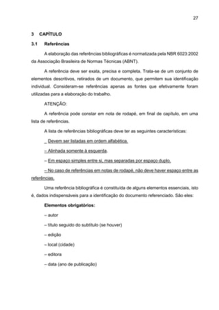 27
3 CAPÍTULO
3.1 Referências
A elaboração das referências bibliográficas é normatizada pela NBR 6023:2002
da Associação Brasileira de Normas Técnicas (ABNT).
A referência deve ser exata, precisa e completa. Trata-se de um conjunto de
elementos descritivos, retirados de um documento, que permitem sua identificação
individual. Consideram-se referências apenas as fontes que efetivamente foram
utilizadas para a elaboração do trabalho.
ATENÇÃO:
A referência pode constar em nota de rodapé, em final de capítulo, em uma
lista de referências.
A lista de referências bibliográficas deve ter as seguintes características:
_ Devem ser listadas em ordem alfabética.
– Alinhada somente à esquerda.
– Em espaço simples entre si, mas separadas por espaço duplo.
– No caso de referências em notas de rodapé, não deve haver espaço entre as
referências.
Uma referência bibliográfica é constituída de alguns elementos essenciais, isto
é, dados indispensáveis para a identificação do documento referenciado. São eles:
Elementos obrigatórios:
– autor
– título seguido do subtítulo (se houver)
– edição
– local (cidade)
– editora
– data (ano de publicação)
 