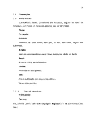 28
3.2 Observações
3.2.1 Nome do autor
SOBRENOME, Nome. (sobrenome em maiúsculo, seguido do nome em
minúsculo, com iniciais em maiúscula, podendo este ser abreviado).
Título:
Em negrito.
Subtítulo:
Precedido de: (dois pontos) sem grifo, ou seja, sem itálico, negrito nem
sublinhado.
Edição:
Usam-se números arábicos, para indicar da segunda edição em diante.
Local:
Nome da cidade, sem abreviatura.
Editora:
Precedida de: (dois pontos).
Data:
Ano da publicação, com algarismos arábicos.
Vamos aos exemplos.
3.2.1.1 Com até três autores:
a) Um autor:
Exemplo:
GIL, Antônio Carlos. Como elaborar projetos de pesquisa. 4. ed. São Paulo: Atlas,
2002.
 