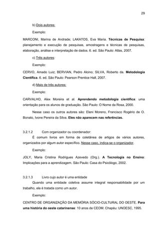 29
b) Dois autores:
Exemplo:
MARCONI, Marina de Andrade; LAKATOS, Eva Maria. Técnicas de Pesquisa:
planejamento e execução de pesquisas, amostragens e técnicas de pesquisas,
elaboração, análise e interpretação de dados. 6. ed. São Paulo: Atlas, 2007.
c) Três autores:
Exemplo:
CERVO, Amado Luiz; BERVIAN, Pedro Alcino; SILVA, Roberto da. Metodologia
Científica. 6. ed. São Paulo: Pearson Prentice Hall, 2007.
d) Mais de três autores:
Exemplo:
CARVALHO, Alex Moreira et al. Aprendendo metodologia científica: uma
orientação para os alunos de graduação. São Paulo: O Nome da Rosa, 2000.
Nesse caso os outros autores são: Eleni Moreno, Francisco Rogério de O.
Bonato, Ivone Pereira da Silva. Eles não aparecem nas referências.
3.2.1.2 Com organizador ou coordenador:
É comum livros em forma de coletânea de artigos de vários autores,
organizados por algum autor específico. Nesse caso, indica-se o organizador.
Exemplo:
JOLY, Maria Cristina Rodrigues Azevedo (Org.). A Tecnologia no Ensino:
Implicações para a aprendizagem. São Paulo: Casa do Psicólogo, 2002.
3.2.1.3 Livro cujo autor é uma entidade
Quando uma entidade coletiva assume integral responsabilidade por um
trabalho, ela é tratada como um autor.
Exemplo:
CENTRO DE ORGANIZAÇÃO DA MEMÓRIA SÓCIO-CULTURAL DO OESTE. Para
uma história do oeste catarinense: 10 anos de CEOM. Chapéu: UNOESC, 1995.
 
