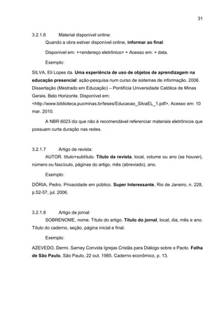 31
3.2.1.6 Material disponível online:
Quando a obra estiver disponível online, informar ao final:
Disponível em: +<endereço eletrônico> + Acesso em: + data.
Exemplo:
SILVA, Eli Lopes da. Uma experiência de uso de objetos de aprendizagem na
educação presencial: ação-pesquisa num curso de sistemas de informação. 2006.
Dissertação (Mestrado em Educação) – Pontifícia Universidade Católica de Minas
Gerais, Belo Horizonte. Disponível em:
<http://www.biblioteca.pucminas.br/teses/Educacao_SilvaEL_1.pdf>. Acesso em: 10
mar. 2010.
A NBR 6023 diz que não é recomendável referenciar materiais eletrônicos que
possuam curta duração nas redes.
3.2.1.7 Artigo de revista:
AUTOR. título+subtítulo. Título da revista, local, volume ou ano (se houver),
número ou fascículo, páginas do artigo, mês (abreviado), ano.
Exemplo:
DÓRIA, Pedro. Privacidade em público. Super Interessante, Rio de Janeiro, n. 228,
p.52-57, jul. 2006.
3.2.1.8 Artigo de jornal:
SOBRENOME, nome. Título do artigo. Título do jornal, local, dia, mês e ano.
Título do caderno, seção, página inicial e final.
Exemplo:
AZEVEDO, Dermi. Sarney Convida Igrejas Cristãs para Diálogo sobre o Pacto. Folha
de São Paulo, São Paulo, 22 out. 1985. Caderno econômico, p. 13.
 