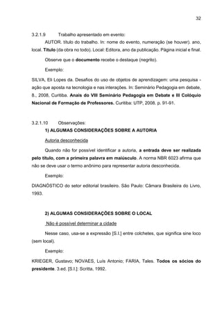 32
3.2.1.9 Trabalho apresentado em evento:
AUTOR. título do trabalho. In: nome do evento, numeração (se houver). ano,
local. Título (da obra no todo). Local: Editora, ano da publicação. Página inicial e final.
Observe que o documento recebe o destaque (negrito).
Exemplo:
SILVA, Eli Lopes da. Desafios do uso de objetos de aprendizagem: uma pesquisa -
ação que aposta na tecnologia e nas interações. In: Seminário Pedagogia em debate,
8., 2008, Curitiba. Anais do VIII Seminário Pedagogia em Debate e III Colóquio
Nacional de Formação de Professores. Curitiba: UTP, 2008. p. 91-91.
3.2.1.10 Observações:
1) ALGUMAS CONSIDERAÇÕES SOBRE A AUTORIA
Autoria desconhecida
Quando não for possível identificar a autoria, a entrada deve ser realizada
pelo título, com a primeira palavra em maiúsculo. A norma NBR 6023 afirma que
não se deve usar o termo anônimo para representar autoria desconhecida.
Exemplo:
DIAGNÓSTICO do setor editorial brasileiro. São Paulo: Câmara Brasileira do Livro,
1993.
2) ALGUMAS CONSIDERAÇÕES SOBRE O LOCAL
Não é possível determinar a cidade
Nesse caso, usa-se a expressão [S.I.] entre colchetes, que significa sine loco
(sem local).
Exemplo:
KRIEGER, Gustavo; NOVAES, Luís Antonio; FARIA, Tales. Todos os sócios do
presidente. 3.ed. [S.I.]: Scritta, 1992.
 