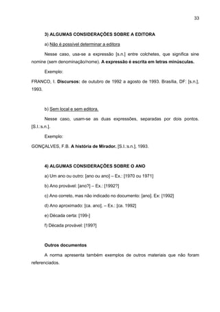33
3) ALGUMAS CONSIDERAÇÕES SOBRE A EDITORA
a) Não é possível determinar a editora
Nesse caso, usa-se a expressão [s.n.] entre colchetes, que significa sine
nomine (sem denominação/nome). A expressão é escrita em letras minúsculas.
Exemplo:
FRANCO, I. Discursos: de outubro de 1992 a agosto de 1993. Brasília, DF: [s.n.],
1993.
b) Sem local e sem editora.
Nesse caso, usam-se as duas expressões, separadas por dois pontos.
[S.I.:s.n.].
Exemplo:
GONÇALVES, F.B. A história de Mirador. [S.I.:s.n.], 1993.
4) ALGUMAS CONSIDERAÇÕES SOBRE O ANO
a) Um ano ou outro: [ano ou ano] – Ex.: [1970 ou 1971]
b) Ano provável: [ano?] – Ex.: [1992?]
c) Ano correto, mas não indicado no documento: [ano]. Ex: [1992]
d) Ano aproximado: [ca. ano]. – Ex.: [ca. 1992]
e) Década certa: [199-]
f) Década provável: [199?]
Outros documentos
A norma apresenta também exemplos de outros materiais que não foram
referenciados.
 