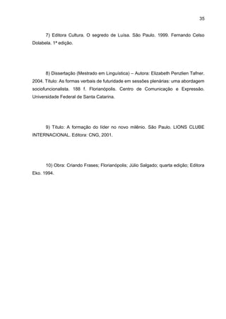 35
7) Editora Cultura. O segredo de Luísa. São Paulo. 1999. Fernando Celso
Dolabela. 1ª edição.
8) Dissertação (Mestrado em Linguística) – Autora: Elizabeth Penzlien Tafner.
2004. Título: As formas verbais de futuridade em sessões plenárias: uma abordagem
sociofuncionalista. 188 f. Florianópolis. Centro de Comunicação e Expressão.
Universidade Federal de Santa Catarina.
9) Título: A formação do líder no novo milênio. São Paulo. LIONS CLUBE
INTERNACIONAL. Editora: CNG, 2001.
10) Obra: Criando Frases; Florianópolis; Júlio Salgado; quarta edição; Editora
Eko. 1994.
 