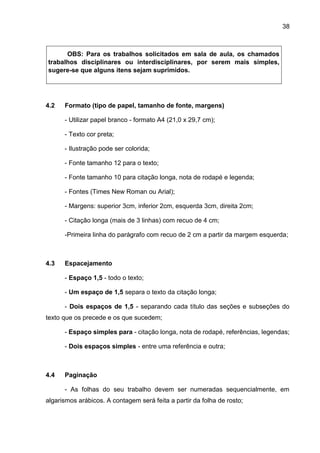 38
OBS: Para os trabalhos solicitados em sala de aula, os chamados
trabalhos disciplinares ou interdisciplinares, por serem mais simples,
sugere-se que alguns itens sejam suprimidos.
4.2 Formato (tipo de papel, tamanho de fonte, margens)
- Utilizar papel branco - formato A4 (21,0 x 29,7 cm);
- Texto cor preta;
- Ilustração pode ser colorida;
- Fonte tamanho 12 para o texto;
- Fonte tamanho 10 para citação longa, nota de rodapé e legenda;
- Fontes (Times New Roman ou Arial);
- Margens: superior 3cm, inferior 2cm, esquerda 3cm, direita 2cm;
- Citação longa (mais de 3 linhas) com recuo de 4 cm;
-Primeira linha do parágrafo com recuo de 2 cm a partir da margem esquerda;
4.3 Espacejamento
- Espaço 1,5 - todo o texto;
- Um espaço de 1,5 separa o texto da citação longa;
- Dois espaços de 1,5 - separando cada título das seções e subseções do
texto que os precede e os que sucedem;
- Espaço simples para - citação longa, nota de rodapé, referências, legendas;
- Dois espaços simples - entre uma referência e outra;
4.4 Paginação
- As folhas do seu trabalho devem ser numeradas sequencialmente, em
algarismos arábicos. A contagem será feita a partir da folha de rosto;
 