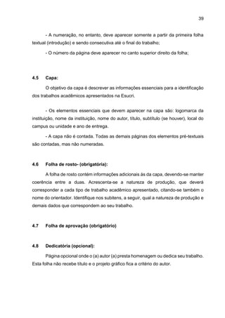 39
- A numeração, no entanto, deve aparecer somente a partir da primeira folha
textual (introdução) e sendo consecutiva até o final do trabalho;
- O número da página deve aparecer no canto superior direito da folha;
4.5 Capa:
O objetivo da capa é descrever as informações essenciais para a identificação
dos trabalhos acadêmicos apresentados na Esucri.
- Os elementos essenciais que devem aparecer na capa são: logomarca da
instituição, nome da instituição, nome do autor, título, subtítulo (se houver), local do
campus ou unidade e ano de entrega.
- A capa não é contada. Todas as demais páginas dos elementos pré-textuais
são contadas, mas não numeradas.
4.6 Folha de rosto- (obrigatória):
A folha de rosto contém informações adicionais às da capa, devendo-se manter
coerência entre a duas. Acrescenta-se a natureza de produção, que deverá
corresponder a cada tipo de trabalho acadêmico apresentado, citando-se também o
nome do orientador. Identifique nos subitens, a seguir, qual a natureza de produção e
demais dados que correspondem ao seu trabalho.
4.7 Folha de aprovação (obrigatório)
4.8 Dedicatória (opcional):
Página opcional onde o (a) autor (a) presta homenagem ou dedica seu trabalho.
Esta folha não recebe título e o projeto gráfico fica a critério do autor.
 