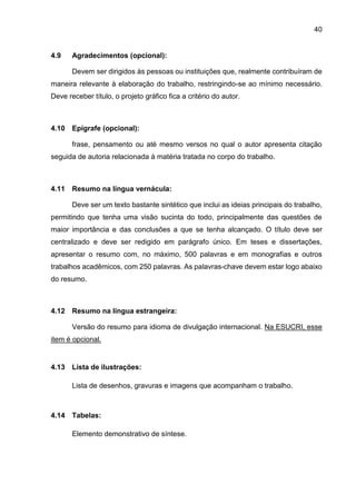 40
4.9 Agradecimentos (opcional):
Devem ser dirigidos às pessoas ou instituições que, realmente contribuíram de
maneira relevante à elaboração do trabalho, restringindo-se ao mínimo necessário.
Deve receber título, o projeto gráfico fica a critério do autor.
4.10 Epígrafe (opcional):
frase, pensamento ou até mesmo versos no qual o autor apresenta citação
seguida de autoria relacionada à matéria tratada no corpo do trabalho.
4.11 Resumo na língua vernácula:
Deve ser um texto bastante sintético que inclui as ideias principais do trabalho,
permitindo que tenha uma visão sucinta do todo, principalmente das questões de
maior importância e das conclusões a que se tenha alcançado. O título deve ser
centralizado e deve ser redigido em parágrafo único. Em teses e dissertações,
apresentar o resumo com, no máximo, 500 palavras e em monografias e outros
trabalhos acadêmicos, com 250 palavras. As palavras-chave devem estar logo abaixo
do resumo.
4.12 Resumo na língua estrangeira:
Versão do resumo para idioma de divulgação internacional. Na ESUCRI, esse
item é opcional.
4.13 Lista de ilustrações:
Lista de desenhos, gravuras e imagens que acompanham o trabalho.
4.14 Tabelas:
Elemento demonstrativo de síntese.
 