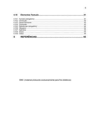 5
4.18 Elementos Textuais....................................................................................41
4.18.1 Sumário (obrigatório):............................................................................................................... 41
4.18.2 Introdução................................................................................................................................. 42
4.18.3 Desenvolvimento ...................................................................................................................... 43
4.18.4 Conclusão................................................................................................................................. 43
4.18.5 Referências (obrigatório): ......................................................................................................... 44
4.18.6 Glossário:.................................................................................................................................. 44
4.18.7 Apêndice:.................................................................................................................................. 44
4.18.8 Anexo:....................................................................................................................................... 44
4.18.9 Índice: ....................................................................................................................................... 44
5 REFERÊNCIAS......................................................................... 45
OBS: (material produzido exclusivamente para fins didáticos)
 
