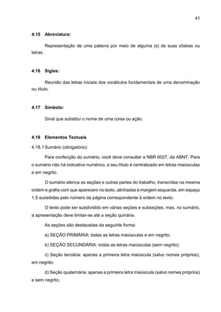 41
4.15 Abreviatura:
Representação de uma palavra por meio de alguma (s) de suas sílabas ou
letras.
4.16 Siglas:
Reunião das letras iniciais dos vocábulos fundamentais de uma denominação
ou título.
4.17 Símbolo:
Sinal que substitui o nome de uma coisa ou ação.
4.18 Elementos Textuais
4.18.1 Sumário (obrigatório):
Para confecção do sumário, você deve consultar a NBR 6027, da ABNT. Para
o sumário não há indicativo numérico, e seu título é centralizado em letras maiúsculas
e em negrito.
O sumário elenca as seções e outras partes do trabalho, transcritas na mesma
ordem e grafia com que aparecem no texto, alinhadas à margem esquerda, em espaço
1,5 sucedidas pelo número da página correspondente à ordem no texto.
O texto pode ser subdividido em várias seções e subseções, mas, no sumário,
a apresentação deve limitar-se até a seção quinária.
As seções são destacadas da seguinte forma:
a) SEÇÃO PRIMÁRIA: todas as letras maiúsculas e em negrito;
b) SEÇÃO SECUNDÁRIA: todas as letras maiúsculas (sem negrito);
c) Seção terciária: apenas a primeira letra maiúscula (salvo nomes próprios),
em negrito;
d) Seção quaternária: apenas a primeira letra maiúscula (salvo nomes próprios)
e sem negrito;
 