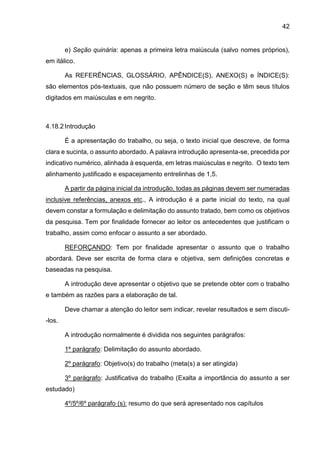 42
e) Seção quinária: apenas a primeira letra maiúscula (salvo nomes próprios),
em itálico.
As REFERÊNCIAS, GLOSSÁRIO, APÊNDICE(S), ANEXO(S) e ÍNDICE(S):
são elementos pós-textuais, que não possuem número de seção e têm seus títulos
digitados em maiúsculas e em negrito.
4.18.2 Introdução
É a apresentação do trabalho, ou seja, o texto inicial que descreve, de forma
clara e sucinta, o assunto abordado. A palavra introdução apresenta-se, precedida por
indicativo numérico, alinhada à esquerda, em letras maiúsculas e negrito. O texto tem
alinhamento justificado e espacejamento entrelinhas de 1,5.
A partir da página inicial da introdução, todas as páginas devem ser numeradas
inclusive referências, anexos etc., A introdução é a parte inicial do texto, na qual
devem constar a formulação e delimitação do assunto tratado, bem como os objetivos
da pesquisa. Tem por finalidade fornecer ao leitor os antecedentes que justificam o
trabalho, assim como enfocar o assunto a ser abordado.
REFORÇANDO: Tem por finalidade apresentar o assunto que o trabalho
abordará. Deve ser escrita de forma clara e objetiva, sem definições concretas e
baseadas na pesquisa.
A introdução deve apresentar o objetivo que se pretende obter com o trabalho
e também as razões para a elaboração de tal.
Deve chamar a atenção do leitor sem indicar, revelar resultados e sem discuti-
-los.
A introdução normalmente é dividida nos seguintes parágrafos:
1º parágrafo: Delimitação do assunto abordado.
2º parágrafo: Objetivo(s) do trabalho (meta(s) a ser atingida)
3º parágrafo: Justificativa do trabalho (Exalta a importância do assunto a ser
estudado)
4º/5º/6º parágrafo (s): resumo do que será apresentado nos capítulos
 
