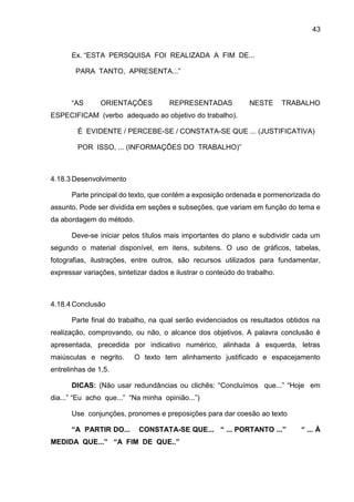 43
Ex. “ESTA PERSQUISA FOI REALIZADA A FIM DE...
PARA TANTO, APRESENTA...”
“AS ORIENTAÇÕES REPRESENTADAS NESTE TRABALHO
ESPECIFICAM (verbo adequado ao objetivo do trabalho).
É EVIDENTE / PERCEBE-SE / CONSTATA-SE QUE ... (JUSTIFICATIVA)
POR ISSO, ... (INFORMAÇÕES DO TRABALHO)”
4.18.3 Desenvolvimento
Parte principal do texto, que contém a exposição ordenada e pormenorizada do
assunto. Pode ser dividida em seções e subseções, que variam em função do tema e
da abordagem do método.
Deve-se iniciar pelos títulos mais importantes do plano e subdividir cada um
segundo o material disponível, em itens, subitens. O uso de gráficos, tabelas,
fotografias, ilustrações, entre outros, são recursos utilizados para fundamentar,
expressar variações, sintetizar dados e ilustrar o conteúdo do trabalho.
4.18.4 Conclusão
Parte final do trabalho, na qual serão evidenciados os resultados obtidos na
realização, comprovando, ou não, o alcance dos objetivos. A palavra conclusão é
apresentada, precedida por indicativo numérico, alinhada à esquerda, letras
maiúsculas e negrito. O texto tem alinhamento justificado e espacejamento
entrelinhas de 1,5.
DICAS: (Não usar redundâncias ou clichês: “Concluímos que...” “Hoje em
dia...” “Eu acho que...” “Na minha opinião...”)
Use conjunções, pronomes e preposições para dar coesão ao texto
“A PARTIR DO... CONSTATA-SE QUE... “ ... PORTANTO ...” “ ... À
MEDIDA QUE...” “A FIM DE QUE..”
 